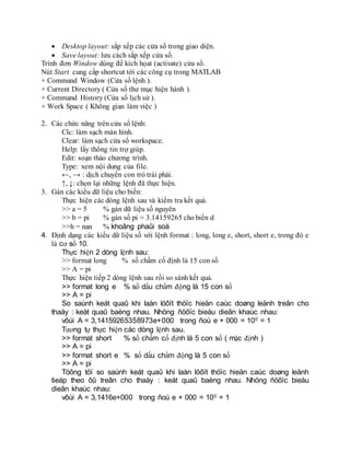  Desktop layout: sắp xếp các cửa sổ trong giao diện.
 Save layout: lưu cách sắp xếp cửa sổ.
Trình đơn Window dùng để kích họat (activate) cửa sổ.
Nút Start cung cấp shortcut tới các công cụ trong MATLAB
+ Command Window (Cửa sổ lệnh ).
+ Current Directory ( Cửa sổ thư mục hiện hành ).
+ Command History (Cửa sổ lịch sử ).
+ Work Space ( Không gian làm việc )
2. Các chức năng trên cửa sổ lệnh:
Clc: làm sạch màn hình.
Clear: làm sạch cửa sổ workspace.
Help: lấy thông tin trợ giúp.
Edit: soạn thảo chương trình.
Type: xem nội dung của file.
←, → : dịch chuyển con trỏ trái phải.
↑, ↓: chọn lại những lệnh đă thực hiện.
3. Gán các kiểu dữ liệu cho biến:
Thực hiện các dòng lệnh sau và kiểm tra kết quả.
>> a = 5 % gán dữ liệu số nguyên
>> b = pi % gán số pi = 3.14159265 cho biến d
>>h = nan % khoâng phaûi soá
4. Định dạng các kiểu dữ liệu số với lệnh format : long, long e, short, short e, trong đó e
là cơ số 10.
Thực hiện 2 dòng lệnh sau:
>> format long % số chấm cố định là 15 con số
>> A = pi
Thực hiện tiếp 2 dòng lệnh sau rồi so sánh kết quả.
>> format long e % số dấu chấm động là 15 con số
>> A = pi
So saùnh keát quaû khi laàn löôït thöïc hieän caùc doøng leänh treân cho
thaáy : keát quaû baèng nhau. Nhöng ñöôïc bieåu dieãn khaùc nhau:
vôùi A = 3,14159265358973e+000 trong ñoù e + 000 = 100 = 1
Tương tự thực hiện các dòng lệnh sau.
>> format short % số chấm cố định là 5 con số ( mặc định )
>> A = pi
>> format short e % số dấu chấm động là 5 con số
>> A = pi
Töông töï so saùnh keát quaû khi laàn löôït thöïc hieän caùc doøng leänh
tieáp theo ôû treân cho thaáy : keát quaû baèng nhau. Nhöng ñöôïc bieåu
dieãn khaùc nhau:
vôùi A = 3,1416e+000 trong ñoù e + 000 = 100 = 1
 
