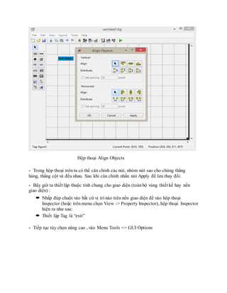 Hộp thoại Align Objects
- Trong hộp thoại trên ta có thể cân chỉnh các nút, nhóm nút sao cho chúng thẳng
hàng, thẳng cột và đều nhau. Sau khi cân chỉnh nhấn nút Apply để lưu thay đổi.
- Bây giờ ta thiết lập thuộc tính chung cho giao diện (toàn bộ vùng thiết kế hay nền
giao diện) :
 Nhấp đúp chuột vào bất cứ vị trí nào trên nền giao diện để vào hộp thoại
Inspector (hoặc trên menu chọn View -> Property Inspector), hộp thoại Inspector
hiện ra như sau:
 Thiết lập Tag là “exit”
- Tiếp tục tùy chọn nâng cao , vào Menu Tools => GUI Options
 