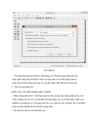 GUI Options
- Trên hộp thoại Resize behavior chọn dòng số 2 (Proportional), dòng này cho
phép người dùng thay đổi khích thước của giao diện và các đối tượng cũng tự
động thay đổi kích thước phù hợp với nền giao diện, nhấn OK để lưu thay đổi.
5. Thiết kế giao diện GUI
KHỞI TẠO CÁC ĐỐI TƯỢNG ĐIỀU KHIỂN:
- Nhấn tổ hợp phím Ctrl + S để thực hiện lưu file, sau khi chọn đường dẫn để lưu file
(Chú ý không lưu file với các biến đặc biệt hoặc bằng các con số khởi đầu), nhấn save
Matlab sẽ tự động tạo ra 2 file gồm một file .m và một file .fig, trong đó file .m là Mfile
chứa các hàm Matlab đã tạo sẵn hỗ trợ giao diện.
- Lần lượt kéo thả các nút như hình sau:
 