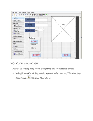 MỘT SỐ TÍNH NĂNG MỞ RỘNG:
Chú ý, để tạo sự thẳng hàng, cột của các hộp thoại cho đẹp mắt ta làm như sau:
- Nhấn giữ phím Ctrl và nhập vào các hộp thoại muốn chỉnh sửa, Trên Menu chọn
Align Objects . Hộp thoại Align hiện ra:
 