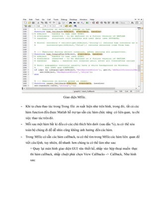 Giao diện Mfile.
- Khi ta chưa thao tác trong Trong file .m xuất hiện như trên hình, trong đó, tất cả các
hàm function đều được Matlab hỗ trợ tạo sẵn các hàm chức năng có liên quan, ta chỉ
việc thao tác trên đó.
- Mỗi sau một hàm bất kì đều có các chú thích bên dưới (sau dấu %), ta có thể xóa
toàn bộ chúng đi đễ dễ nhìn cũng không ảnh hưởng đến các hàm.
- Trong Mfile có sẵn các hàm callback, ta có thể tìm trong Mfile các hàm liên quan để
viết câu lệnh, tuy nhiên, để nhanh hơn chúng ta có thể làm như sau:
+ Quay lại màn hình giao diện GUI vừa thiết kế, nhấp vào hộp thoại muốn thực
thi hàm callback, nhấp chuột phải chọn View Callbacks -> Callback, Như hình
sau:
 