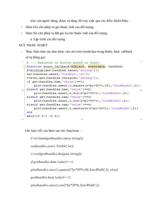 trúc của người dùng, được sử dụng để truy xuất qua các điều khiển khác.
- Hàm Get cho phép ta gọi thuộc tính của đối tượng.
- Hàm Set cho phép ta đặt giá trị cho thuộc tính của đối tượng
a. Lập trình các đối tượng :
NÚT NHẤN START:
- Thực hiện thao tác như bước vừa nói trên (minh họa trong hình), hàm callback
sẽ tự động gọi:
Lần lượt viết các hàm sau vào functions :
f=str2num(get(handles.tanso,'string'));
set(handles.axes1,'Visible','on');
t=eval(get(handles.thoigian,'string'));
if get(handles.ham,'value')==1;
plot(handles.axes1,t,square(2*pi*50*t,50),'LineWidth',2); elseif
get(handles.ham,'value')==2;
plot(handles.axes1,t,sin(2*pi*50*t),'LineWidth',2);
 