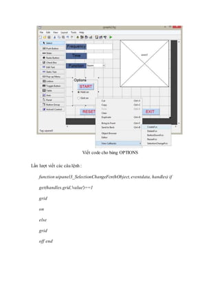 Viết code cho bảng OPTIONS
Lần lượt viết các câu lệnh :
function uipanel3_SelectionChangeFcn(hObject, eventdata, handles) if
get(handles.grid,'value')==1
grid
on
else
grid
off end
 