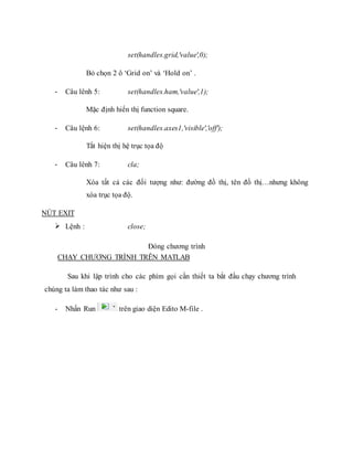 set(handles.grid,'value',0);
Bỏ chọn 2 ô ‘Grid on’ và ‘Hold on’ .
- Câu lênh 5: set(handles.ham,'value',1);
Mặc định hiển thị function square.
- Câu lệnh 6: set(handles.axes1,'visible','off');
Tắt hiện thị hệ trục tọa độ
- Câu lênh 7: cla;
Xóa tất cả các đối tượng như: đường đồ thị, tên đồ thị…nhưng không
xóa trục tọa độ.
NÚT EXIT
 Lệnh : close;
Đóng chương trình
CHẠY CHƯƠNG TRÌNH TRÊN MATLAB
Sau khi lập trình cho các phím gọi cần thiết ta bắt đầu chạy chương trình
chúng ta làm thao tác như sau :
- Nhấn Run trên giao diện Edito M-file .
 