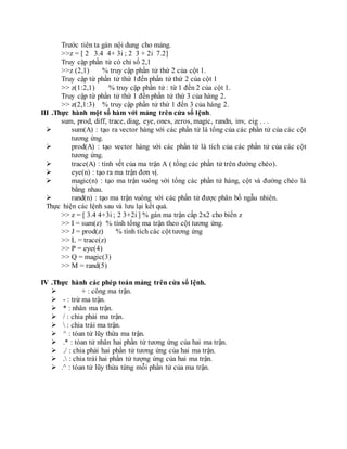 Trước tiên ta gán nội dung cho mảng.
>>z = [ 2 3.4 4+ 3i ; 2 3 + 2i 7.2]
Truy cập phần tử có chỉ số 2,1
>>z (2,1) % truy cập phần tử thứ 2 của cột 1.
Truy cập từ phần tử thứ 1đến phần tử thứ 2 của cột 1
>> z(1:2,1) % truy cập phần tử : từ 1 đến 2 của cột 1.
Truy cập từ phần tử thứ 1 đến phần tử thứ 3 của hàng 2.
>> z(2,1:3) % truy cập phần tử thứ 1 đến 3 của hàng 2.
III .Thực hành một số hàm với mảng trên cửa sổ lệnh.
sum, prod, diff, trace, diag, eye, ones, zeros, magic, randn, inv, eig . . .
 sum(A) : tạo ra vector hàng với các phần tử là tổng của các phần tử của các cột
tương ứng.
 prod(A) : tạo vector hàng với các phần tử là tích của các phần tử của các cột
tương ứng.
 trace(A) : tính vết của ma trận A ( tổng các phần tử trên đường chéo).
 eye(n) : tạo ra ma trận đơn vị.
 magic(n) : tạo ma trận vuông với tổng các phần tử hàng, cột và đường chéo là
bằng nhau.
 rand(n) : tạo ma trận vuông với các phần tử được phân bố ngẫu nhiên.
Thực hiện các lệnh sau và lưu lại kết quả.
>> z = [ 3.4 4+3i ; 2 3+2i ] % gán ma trận cấp 2x2 cho biến z
>> I = sum(z) % tính tổng ma trận theo cột tương ứng.
>> J = prod(z) % tính tích các cột tương ứng
>> L = trace(z)
>> P = eye(4)
>> Q = magic(3)
>> M = rand(5)
IV .Thực hành các phép toán mảng trên cửa sổ lệnh.
 + : công ma trận.
 - : trừ ma trận.
 * : nhân ma trận.
 / : chia phải ma trận.
  : chia trái ma trận.
 ^ : tóan tử lũy thừa ma trận.
 .* : tóan tử nhân hai phần tử tương ứng của hai ma trận.
 ./ : chia phải hai phần tử tương ứng của hai ma trận.
 . : chia trái hai phần tử tượng ứng của hai ma trận.
 .^ : tóan tử lũy thừa từng mỗi phần tử của ma trận.
 