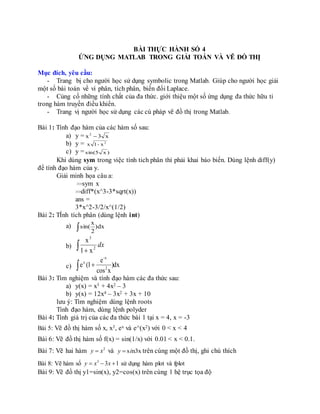 BÀI THỰC HÀNH SỐ 4
ỨNG DỤNG MATLAB TRONG GIẢI TOÁN VÀ VẼ ĐỒ THỊ
Mục đích, yêu cầu:
- Trang bị cho người học sử dụng symbolic trong Matlab. Giúp cho người học giải
một số bài toán về vi phân, tích phân, biến đổi Laplace.
- Củng cố những tính chất của đa thức. giới thiệu một số ứng dụng đa thức hữu tỉ
trong hàm truyền điều khiển.
- Trang vị người học sử dụng các cú pháp vẽ đồ thị trong Matlab.
Bài 1: Tính đạo hàm của các hàm số sau:
a) y = x3x2

b) y = 2
x-1x
c) y = )x5sin(
Khi dùng sym trong việc tính tich phân thì phải khai báo biến. Dùng lệnh diff(y)
để tính đạo hàm của y.
Giải minh họa câu a:
>>sym x
>>diff*(x^3-3*sqrt(x))
ans =
3*x^2-3/2/x^(1/2)
Bài 2: TÍnh tích phân (dùng lệnh int)
a)  )dx
2
x
sin(
b)  
dx2
3
x1
x
c) dx)
xcos
e
1(e 2
-x
x
 
Bài 3: Tìm nghiệm và tính đạo hàm các đa thức sau:
a) y(x) = x3 + 4x2 – 3
b) y(x) = 12x4 – 3x2 + 3x + 10
lưu ý: Tìm nghiệm dùng lệnh roots
Tính đạo hàm, dùng lệnh polyder
Bài 4: Tính giá trị của các đa thức bài 1 tại x = 4, x = -3
Bài 5: Vẽ đồ thị hàm số x, x3, ex và e^(x2) với 0 < x < 4
Bài 6: Vẽ đồ thị hàm số f(x) = sin(1/x) với 0.01 < x < 0.1.
Bài 7: Vẽ hai hàm 2
y x và s n3xy i trên cùng một đồ thị, ghi chú thích
Bài 8: Vẽ hàm số 3
3 1y x x   sử dụng hàm plot và fplot
Bài 9: Vẽ đồ thị y1=sin(x), y2=cos(x) trên cùng 1 hệ trục tọa độ
 
