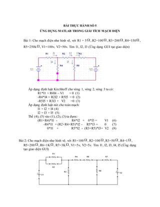 BÀI THỰC HÀNH SỐ 5
ỨNG DỤNG MATLAB TRONG GIẢI TÍCH MẠCH ĐIỆN
Bài 1: Cho mạch điện như hình vẽ, với R1 = 5  , R2=100  , R3=200  , R4=150  ,
R5=250k, V1=100v, V2=50v. Tìm I1, I2, I3 (Ứng dụng GUI tạo giao diện)
Áp dụng định luật Kirchhoff cho vòng 1, vòng 2, vòng 3 ta có:
R1*I1 + R4I4 – V1 = 0 (1)
-R4*I4 + R2I2 + R5I5 = 0 (2)
-R5I5 + R3I3 + V2 =0 (3)
Áp dụng định luật nút cho toàn mạch:
I1 = I2 + I4 (4)
I2 = I3 + I5 (5)
Thế (4), (5) vào (1), (2), (3) ta đựơc:
(R1+R4)*I1 - R4*I2 + 0*I3 = V1 (6)
-R4*I1 + (R2+R4+R5)*I2 - R5*I3 = 0 (7)
0*I1 + R5*I2 - (R3+R5)*I3= V2 (8)
Bài 2: Cho mạch điện như hình vẽ, với R1=100  , R2=100  , R3=50  , R4=1  ,
R5=200 , R6=1K, R7=3K , V1=5v, V2=5v. Tìm I1, I2, I3, I4, I5.(Ứng dụng
tạo giao diện GUI)
 