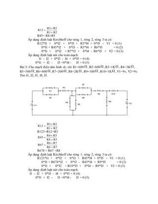 R2R1
R2R1
R12



R45= R4+R5
Áp dụng định luật Kirchhoff cho vòng 1, vòng 2, vòng 3 ta có:
R12*I1 + 0*I2 + 0*I3 + R3*I4 + 0*I5 - V1 = 0 (1)
0*I1 + R45*I2 + 0*I3 - R3*I4 + R6*I5 = 0 (2)
0*I1 + 0*I2 + R7*I3 + 0*I4 - R6*I5 + V2 = 0 (3)
Áp dụng định luật nút cho toàn mạch:
I1 - I2 + 0*I3 - I4 + 0*I5 = 0 (4)
0*I1 + I2 - I3 +0*I4 - I5 = 0 (5)
Bài 3: Cho mạch điện như hình vẽ, với R1=600  , R2=600  , R3=1K , R4=3K ,
R5=500 , R6=800 , R7=200  , R8=2K , R9=100  , R10=1K , V1=9v, V2=9v.
Tìm I1, I2, I3, I4, I5.
R2R1
R2R1
R12



R123=R12+R3
R5R4
R5R4
R45



R7R6
R7R6
R67



R678 = R67 +R8
Áp dụng định luật Kirchhoff cho vòng 1, vòng 2, vòng 3 ta có:
R123*I1 + 0*I2 + 0*I3 + R45*I4 + 0*I5 - V1 = 0 (1)
0*I1 + R678*I2 + 0*I3 - R45*I4 + R9*I5 = 0 (2)
0*I1 + 0*I2 + R10*I3 + 0*I4 - R9*I5 + V2 = 0 (3)
Áp dụng định luật nút cho toàn mạch:
I1 - I2 + 0*I3 - I4 + 0*I5 = 0 (4)
0*I1 + I2 - I3 +0*I4 - I5 = 0 (5)
 