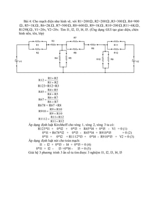 Bài 4: Cho mạch điện như hình vẽ, với R1=200  , R2=200  , R3=300  , R4=900
, R5=1K , R6=2K , R7=500  , R8=600  , R9=1K , R10=200  ,R11=6K ,
R129K , V1=20v, V2=20v. Tìm I1, I2, I3, I4, I5. (Ứng dụng GUI tạo giao diện, chèn
hình nền, tên, lớp)
R2R1
R2R1
R12



R123=R12+R3
R5R4
R5R4
R45



R7R6
R7R6
R67



R678 = R67 +R8
R10R9
R10R9
R910



R12R11
R12R11
R1112



Áp dụng định luật Kirchhoff cho vòng 1, vòng 2, vòng 3 ta có:
R123*I1 + 0*I2 + 0*I3 + R45*I4 + 0*I5 - V1 = 0 (1)
0*I1 + R678*I2 + 0*I3 - R45*I4 + R910*I5 = 0 (2)
0*I1 + 0*I2 + R1112*I3 + 0*I4 - R910*I5 + V2 = 0 (3)
Áp dụng định luật nút cho toàn mạch:
I1 - I2 + 0*I3 - I4 + 0*I5 = 0 (4)
0*I1 + I2 - I3 +0*I4 - I5 = 0 (5)
Giải hệ 3 phương trình 3 ẩn số ta tìm được 3 nghiệm I1, I2, I3, I4, I5
 