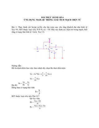 BÀI THỰC HÀNH SỐ 6
ỨNG DỤNG MATLAB TRONG GIẢI TÍCH MẠCH ĐIỆN TỬ
Bài 1: Thực hành với Script m.file cho bài toán sau: cho tầng khuếch đại như hình vẽ
Vcc=9v, BJT thuộc loại silic N-P-N, có =50. Hãy xác định các điện trở trong mạch, biết
rằng ở trạng thái tĩnh Ic=1mA, Vce=5v
Hướng dẫn :
Để ổn định điểm làm việc theo nhiệt độ, chọn Re theo điều kiện
Vcc)
10
1
5
1
(Re*IeVe 
Vcc
10
1
Ve 
Do đó: Ic
Ve
Re
Ve
Re 
Dòng base ở trạng thái tĩnh

Ic
Ib 
BJT thuộc loại silic nên Vbe=0.7
Vb=Ve+Vbe
Ib
Vb-Vcc
Rb 
Ic
Ve-Vce-Vcc
Rc 
 