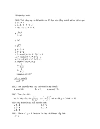 Bài tập thực hành:
Bài 1: Tính bằng tay các biểu thức sau đó thực hiện bằng matlab và lưu lại kết quả.
a. 2 / 2 * 3
b. 6 – 2 / 5 + 7 ^ 2 – 1
c. 10 / 2  5 – 3 + 2 * 4
d.
e.
f.
g. 3 ^ 2 / 4
h. 3 ^ 2 ^ 2
k. 2 + round(6 / 9 + 3 * 2) / 2 – 3
l. 2 + floor(6 / 9 + 3 * 2) / 2 – 3
m. 2 + ceil(6 / 9 + 3 * 2) / 2 – 3
n. fix(4/9)+fix(3*(5/6))
2
1
3 2
2
1
3 2




60
1000(1 0.15 /12)
3
8
1 2 sin(5)
os6 7
e
c 
  

Bài 2: Tính các biểu thức sau, làm tròn đến 15 chữ số:
a. cosh(0.1) b. ln 2 c. arctan(1/ 2)
Bài 3: Tìm a, b, c biết:
2
5 6 7a x y z   ;
2
3
3
4 5
y
b
x z


;
1
2
1
1c
x

 
  
 
với x = 10, y = -20 và z = 30
Bài 4: Dự đoán kết quả xuất ra màn hình:
a. 2 ; 4 b. 2 / 4
c. 2  4 d. 2 , 4
e. 2 : 4
Bài 5: Cho x = 2, y = 3. Dự đoán lần lượt các kết quả tiếp theo:
z = x
3 4
5 2


2
2
3
4.5
 