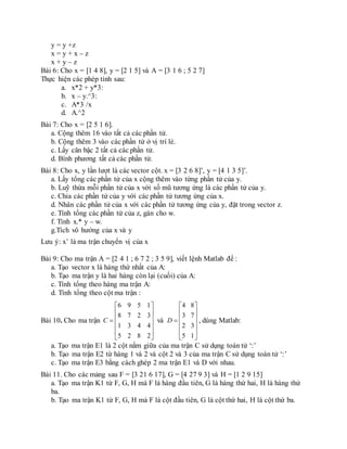 y = y +z
x = y + x – z
x + y – z
Bài 6: Cho x = [1 4 8], y = [2 1 5] và A = [3 1 6 ; 5 2 7]
Thực hiện các phép tính sau:
a. x*2 + y*3:
b. x – y.^3:
c. A*3 /x
d. A.^2
Bài 7: Cho x = [2 5 1 6].
a. Cộng thêm 16 vào tất cả các phần tử.
b. Cộng thêm 3 vào các phần tử ở vị trí lẻ.
c. Lấy căn bậc 2 tất cả các phần tử.
d. Bình phương tất cả các phần tử.
Bài 8: Cho x, y lần lượt là các vector cột. x = [3 2 6 8]’, y = [4 1 3 5]’.
a. Lấy tổng các phần tử của x cộng thêm vào từng phần tử của y.
b. Luỹ thừa mỗi phần tử của x với số mũ tương ứng là các phần tử của y.
c. Chia các phần tử của y với các phần tử tương ứng của x.
d. Nhân các phần tử của x với các phần tử tương ứng của y, đặt trong vector z.
e. Tính tổng các phần tử của z, gán cho w.
f. Tính x.* y – w.
g.Tích vô hướng của x và y
Lưu ý: x’ là ma trận chuyển vị của x
Bài 9: Cho ma trận A = [2 4 1 ; 6 7 2 ; 3 5 9], viết lệnh Matlab để :
a. Tạo vector x là hàng thứ nhất của A:
b. Tạo ma trận y là hai hàng còn lại (cuối) của A:
c. Tính tổng theo hàng ma trận A:
d. Tính tổng theo cột ma trận :
Bài 10. Cho ma trận
6 9 5 1
8 7 2 3
1 3 4 4
5 2 8 2
C
 
 
 
 
 
 
và
4 8
3 7
2 3
5 1
D
 
 
 
 
 
 
, dùng Matlab:
a. Tạo ma trận E1 là 2 cột nằm giữa của ma trận C sử dụng toán tử ‘:’
b. Tạo ma trận E2 từ hàng 1 và 2 và cột 2 và 3 của ma trận C sử dụng toán tử ‘:’
c. Tạo ma trận E3 bằng cách ghép 2 ma trận E1 và D với nhau.
Bài 11. Cho các mảng sau F = [3 21 6 17], G = [4 27 9 3] và H = [1 2 9 15]
a. Tạo ma trận K1 từ F, G, H mà F là hàng đầu tiên, G là hàng thứ hai, H là hàng thứ
ba.
b. Tạo ma trận K1 từ F, G, H mà F là cột đầu tiên, G là cột thứ hai, H là cột thứ ba.
 