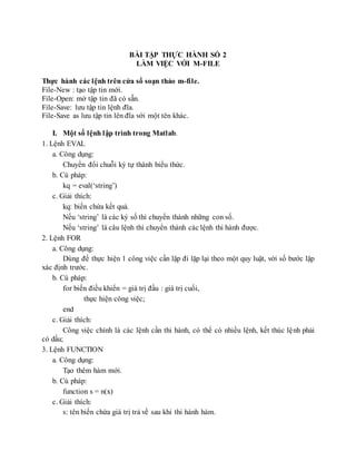 BÀI TẬP THỰC HÀNH SỐ 2
LÀM VIỆC VỚI M-FILE
Thực hành các lệnh trên cửa sổ soạn thảo m-file.
File-New : tạo tập tin mới.
File-Open: mở tập tin đã có sẵn.
File-Save: lưu tập tin lệnh đĩa.
File-Save as lưu tập tin lên đĩa với một tên khác.
I. Một số lệnh lập trình trong Matlab.
1. Lệnh EVAL
a. Công dụng:
Chuyển đổi chuỗi ký tự thành biểu thức.
b. Cú pháp:
kq = eval(‘string’)
c. Giải thích:
kq: biến chứa kết quả.
Nếu ‘string’ là các ký số thì chuyển thành những con số.
Nếu ‘string’ là câu lệnh thì chuyển thành các lệnh thi hành được.
2. Lệnh FOR
a. Công dụng:
Dùng để thực hiện 1 công việc cần lặp đi lặp lại theo một quy luật, với số bước lặp
xác định trước.
b. Cú pháp:
for biến điều khiển = giá trị đầu : giá trị cuối,
thực hiện công việc;
end
c. Giải thích:
Công việc chính là các lệnh cần thi hành, có thể có nhiều lệnh, kết thúc lệnh phải
có dấu;
3. Lệnh FUNCTION
a. Công dụng:
Tạo thêm hàm mới.
b. Cú pháp:
function s = n(x)
c. Giải thích:
s: tên biến chứa giá trị trả về sau khi thi hành hàm.
 