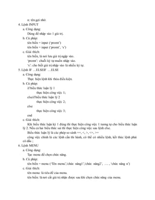n: tên gợi nhớ.
4. Lệnh INPUT
a. Công dụng:
Dùng để nhập vào 1 giá trị.
b. Cú pháp:
tên biến = input (‘promt’)
tên biến = input (‘promt’, ‘s’)
c. Giải thích:
tên biến, là nơi lưu giá trị ngập vào.
‘promt’: chuỗi ký tự muốn nhập vào.
‘s’: cho biết giá trị nhập vào là nhiều ký tự.
5. Lệnh IF …ELSEIF …ELSE
a. Công dụng:
Thực hiện lệnh khi thỏa điều kiện.
b. Cú pháp:
if biểu thức luận lý 1
thực hiện công việc 1;
elseif biểu thức luận lý 2
thực hiện công việc 2;
else
thực hiện công việc 3;
end
c. Giải thích:
Khi biểu thức luận ký 1 đúng thì thực hiện công việc 1 tương tự cho biểu thức luận
lý 2. Nếu cả hai biểu thức sai thì thực hiện công việc sau lệnh else.
Biểu thức luận lý là các phép so sánh ==, <, >, <=, >=
công việc chính là các lệnh cần thi hành, có thể có nhiều lệnh, kết thúc lệnh phải
có dấu ;
6. Lệnh MENU
a. Công dụng:
Tạo menu để chọn chức năng.
b. Cú pháp:
tên biến = menu (‘Tên menu’,‘chức năng1’,‘chức năng2’, …. , ‘chức năng n’)
c. Giải thích:
tên menu: là tiêu đề của menu.
tên biến: là nơi cất giá trị nhận được sau khi chọn chức năng của menu.
 