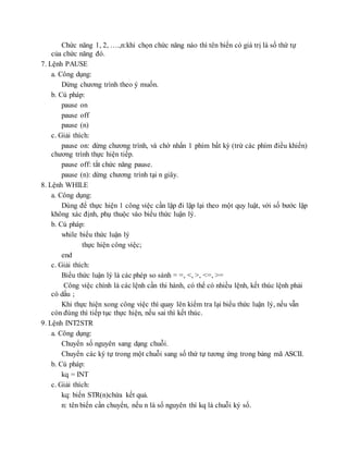 Chức năng 1, 2, ….,n:khi chọn chức năng nào thì tên biến có giá trị là số thứ tự
của chức năng đó.
7. Lệnh PAUSE
a. Công dụng:
Dừng chương trình theo ý muốn.
b. Cú pháp:
pause on
pause off
pause (n)
c. Giải thích:
pause on: dừng chương trình, và chờ nhấn 1 phím bất kỳ (trừ các phím điều khiển)
chương trình thực hiện tiếp.
pause off: tắt chức năng pause.
pause (n): dừng chương trình tại n giây.
8. Lệnh WHILE
a. Công dụng:
Dùng để thực hiện 1 công việc cần lặp đi lặp lại theo một quy luật, với số bước lặp
không xác định, phụ thuộc vào biểu thức luận lý.
b. Cú pháp:
while biểu thức luận lý
thực hiện công việc;
end
c. Giải thích:
Biểu thức luận lý là các phép so sánh = =, <, >, <=, >=
Công việc chính là các lệnh cần thi hành, có thể có nhiều lệnh, kết thúc lệnh phải
có dấu ;
Khi thực hiện xong công việc thì quay lên kiểm tra lại biểu thức luận lý, nếu vẫn
còn đúng thì tiếp tục thực hiện, nếu sai thì kết thúc.
9. Lệnh INT2STR
a. Công dụng:
Chuyển số nguyên sang dạng chuỗi.
Chuyển các ký tự trong một chuỗi sang số thứ tự tương ứng trong bảng mã ASCII.
b. Cú pháp:
kq = INT
c. Giải thích:
kq: biến STR(n)chứa kết quả.
n: tên biến cần chuyển, nếu n là số nguyên thì kq là chuỗi ký số.
 