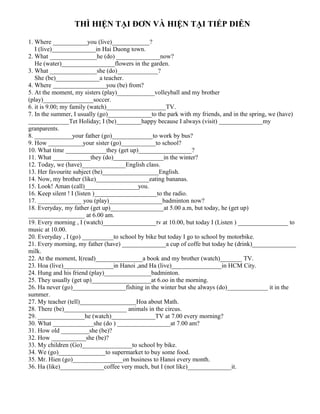 THÌ HIỆN TẠI ĐƠN VÀ HIỆN TẠI TIẾP DIỄN
1. Where ___________you (live)____________?
I (live)______________in Hai Duong town.
2. What _______________he (do) ______________now?
He (water)_________________flowers in the garden.
3. What _______________she (do)_____________?
She (be)______________a teacher.
4. Where _________________you (be) from?
5. At the moment, my sisters (play)____________volleyball and my brother
(play)________________soccer.
6. it is 9.00; my family (watch)___________________TV.
7. In the summer, I usually (go)______________to the park with my friends, and in the spring, we (have)
_____________Tet Holiday; I (be)________happy because I always (visit) ______________my
granparents.
8. ____________your father (go)_____________to work by bus?
9. How ___________your sister (go)___________to school?
10. What time _____________they (get up)_________________?
11. What ____________they (do)________________in the winter?
12. Today, we (have)______________English class.
13. Her favourite subject (be)__________________English.
14. Now, my brother (like)_________________eating bananas.
15. Look! Aman (call)_________________you.
16. Keep silent ! I (listen )____________________to the radio.
17. ______________ you (play)_________________badminton now?
18. Everyday, my father (get up)_________________at 5.00 a.m, but today, he (get up)
__________________ at 6.00 am.
19. Every morning , I (watch)_________________tv at 10.00, but today I (Listen ) ________________ to
music at 10.00.
20. Everyday , I (go) __________to school by bike but today I go to school by motorbike.
21. Every morning, my father (have) ______________a cup of coffe but today he (drink)______________
milk.
22. At the moment, I(read)_______________a book and my brother (watch)_______ TV.
23. Hoa (live)________________in Hanoi ,and Ha (live)________________in HCM City.
24. Hung and his friend (play)_______________badminton.
25. They usually (get up)___________________at 6.oo in the morning.
26. Ha never (go)_________________fishing in the winter but she always (do)_____________ it in the
summer.
27. My teacher (tell)__________________Hoa about Math.
28. There (be)____________________ animals in the circus.
29. _______________he (watch)______________TV at 7.00 every morning?
30. What _____________she (do ) _________________at 7.00 am?
31. How old _________she (be)?
32. How ___________she (be)?
33. My children (Go)________________to school by bike.
34. We (go)_______________to supermarket to buy some food.
35. Mr. Hien (go)________________on business to Hanoi every month.
36. Ha (like)______________coffee very much, but I (not like)______________it.
 