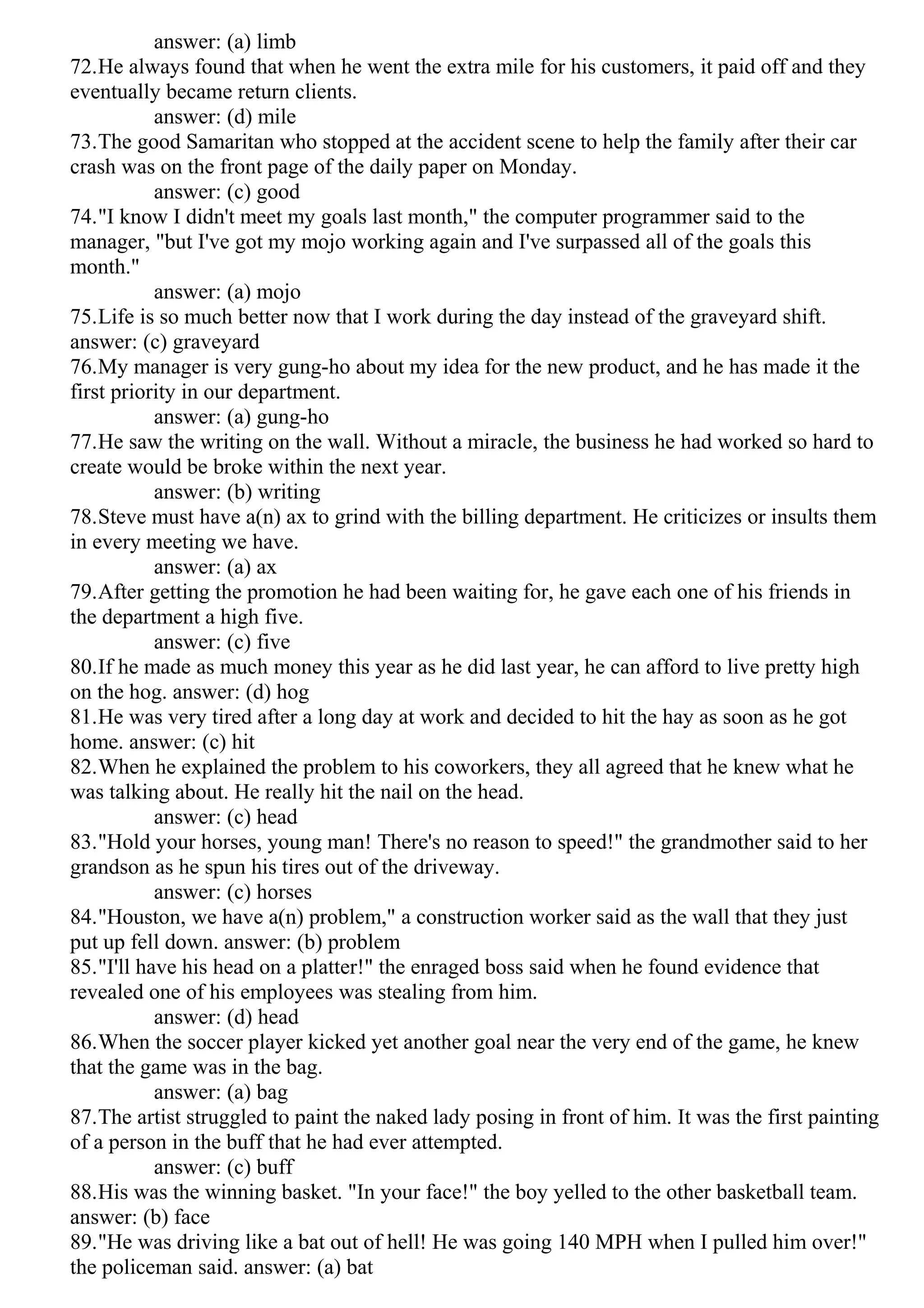 answer: (a) limb
72.He always found that when he went the extra mile for his customers, it paid off and they
eventually became return clients.
answer: (d) mile
73.The good Samaritan who stopped at the accident scene to help the family after their car
crash was on the front page of the daily paper on Monday.
answer: (c) good
74."I know I didn't meet my goals last month," the computer programmer said to the
manager, "but I've got my mojo working again and I've surpassed all of the goals this
month."
answer: (a) mojo
75.Life is so much better now that I work during the day instead of the graveyard shift.
answer: (c) graveyard
76.My manager is very gung-ho about my idea for the new product, and he has made it the
first priority in our department.
answer: (a) gung-ho
77.He saw the writing on the wall. Without a miracle, the business he had worked so hard to
create would be broke within the next year.
answer: (b) writing
78.Steve must have a(n) ax to grind with the billing department. He criticizes or insults them
in every meeting we have.
answer: (a) ax
79.After getting the promotion he had been waiting for, he gave each one of his friends in
the department a high five.
answer: (c) five
80.If he made as much money this year as he did last year, he can afford to live pretty high
on the hog. answer: (d) hog
81.He was very tired after a long day at work and decided to hit the hay as soon as he got
home. answer: (c) hit
82.When he explained the problem to his coworkers, they all agreed that he knew what he
was talking about. He really hit the nail on the head.
answer: (c) head
83."Hold your horses, young man! There's no reason to speed!" the grandmother said to her
grandson as he spun his tires out of the driveway.
answer: (c) horses
84."Houston, we have a(n) problem," a construction worker said as the wall that they just
put up fell down. answer: (b) problem
85."I'll have his head on a platter!" the enraged boss said when he found evidence that
revealed one of his employees was stealing from him.
answer: (d) head
86.When the soccer player kicked yet another goal near the very end of the game, he knew
that the game was in the bag.
answer: (a) bag
87.The artist struggled to paint the naked lady posing in front of him. It was the first painting
of a person in the buff that he had ever attempted.
answer: (c) buff
88.His was the winning basket. "In your face!" the boy yelled to the other basketball team.
answer: (b) face
89."He was driving like a bat out of hell! He was going 140 MPH when I pulled him over!"
the policeman said. answer: (a) bat
 
