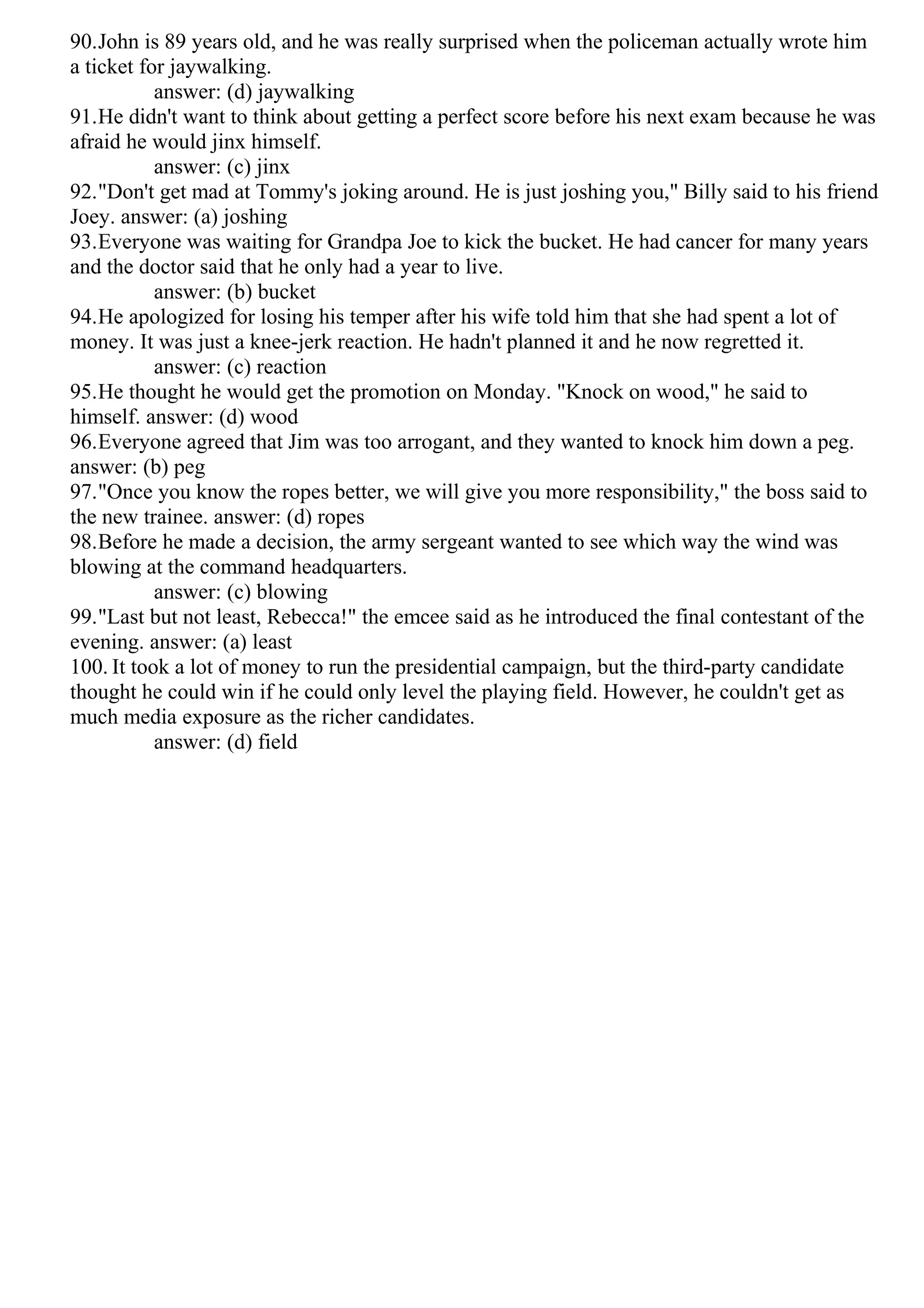 90.John is 89 years old, and he was really surprised when the policeman actually wrote him
a ticket for jaywalking.
answer: (d) jaywalking
91.He didn't want to think about getting a perfect score before his next exam because he was
afraid he would jinx himself.
answer: (c) jinx
92."Don't get mad at Tommy's joking around. He is just joshing you," Billy said to his friend
Joey. answer: (a) joshing
93.Everyone was waiting for Grandpa Joe to kick the bucket. He had cancer for many years
and the doctor said that he only had a year to live.
answer: (b) bucket
94.He apologized for losing his temper after his wife told him that she had spent a lot of
money. It was just a knee-jerk reaction. He hadn't planned it and he now regretted it.
answer: (c) reaction
95.He thought he would get the promotion on Monday. "Knock on wood," he said to
himself. answer: (d) wood
96.Everyone agreed that Jim was too arrogant, and they wanted to knock him down a peg.
answer: (b) peg
97."Once you know the ropes better, we will give you more responsibility," the boss said to
the new trainee. answer: (d) ropes
98.Before he made a decision, the army sergeant wanted to see which way the wind was
blowing at the command headquarters.
answer: (c) blowing
99."Last but not least, Rebecca!" the emcee said as he introduced the final contestant of the
evening. answer: (a) least
100. It took a lot of money to run the presidential campaign, but the third-party candidate
thought he could win if he could only level the playing field. However, he couldn't get as
much media exposure as the richer candidates.
answer: (d) field
 