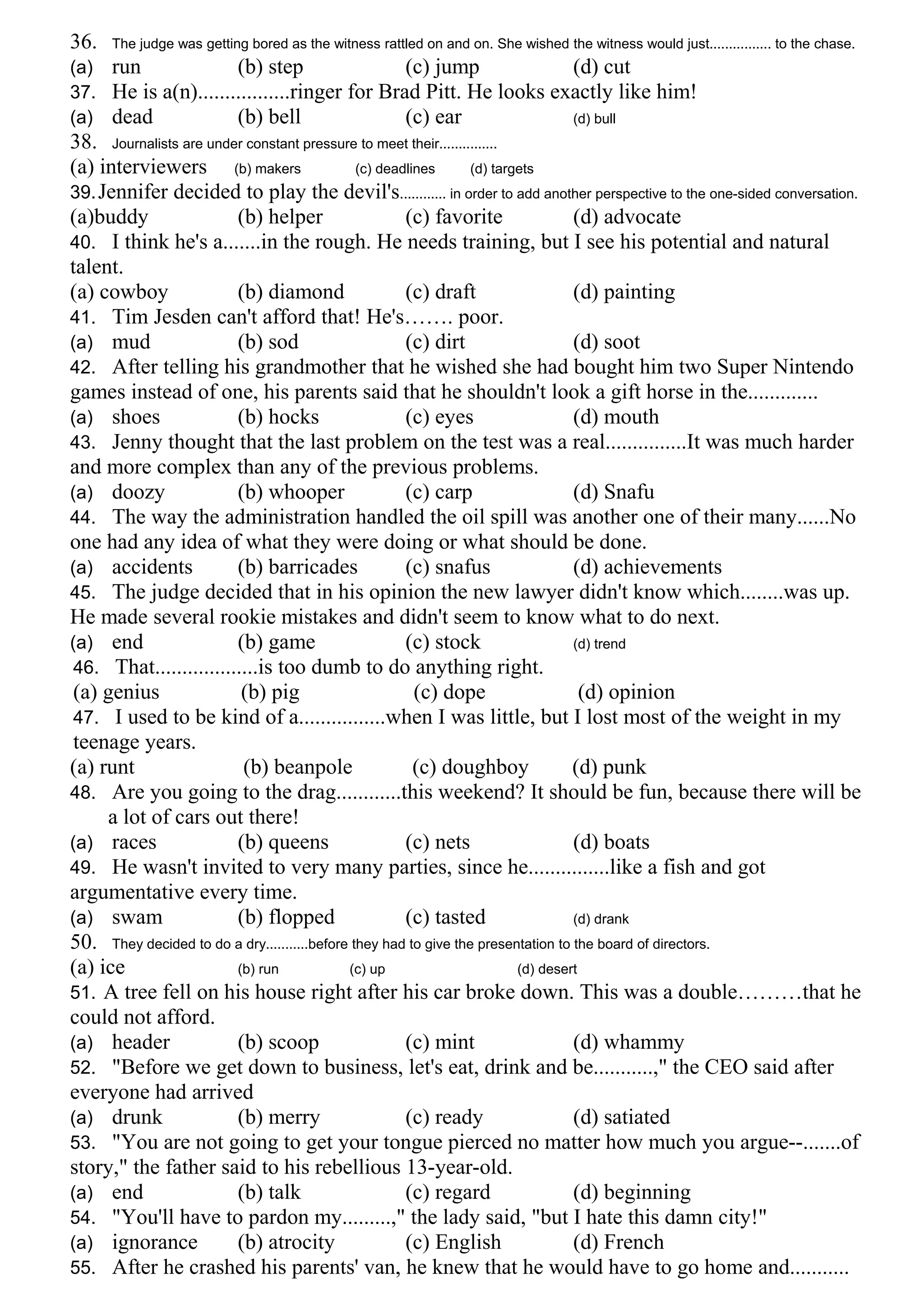 36. The judge was getting bored as the witness rattled on and on. She wished the witness would just................ to the chase.
(a) run (b) step (c) jump (d) cut
37. He is a(n).................ringer for Brad Pitt. He looks exactly like him!
(a) dead (b) bell (c) ear (d) bull
38. Journalists are under constant pressure to meet their...............
(a) interviewers (b) makers (c) deadlines (d) targets
39.Jennifer decided to play the devil's............ in order to add another perspective to the one-sided conversation.
(a)buddy (b) helper (c) favorite (d) advocate
40. I think he's a.......in the rough. He needs training, but I see his potential and natural
talent.
(a) cowboy (b) diamond (c) draft (d) painting
41. Tim Jesden can't afford that! He's……. poor.
(a) mud (b) sod (c) dirt (d) soot
42. After telling his grandmother that he wished she had bought him two Super Nintendo
games instead of one, his parents said that he shouldn't look a gift horse in the.............
(a) shoes (b) hocks (c) eyes (d) mouth
43. Jenny thought that the last problem on the test was a real...............It was much harder
and more complex than any of the previous problems.
(a) doozy (b) whooper (c) carp (d) Snafu
44. The way the administration handled the oil spill was another one of their many......No
one had any idea of what they were doing or what should be done.
(a) accidents (b) barricades (c) snafus (d) achievements
45. The judge decided that in his opinion the new lawyer didn't know which........was up.
He made several rookie mistakes and didn't seem to know what to do next.
(a) end (b) game (c) stock (d) trend
46. That...................is too dumb to do anything right.
(a) genius (b) pig (c) dope (d) opinion
47. I used to be kind of a................when I was little, but I lost most of the weight in my
teenage years.
(a) runt (b) beanpole (c) doughboy (d) punk
48. Are you going to the drag............this weekend? It should be fun, because there will be
a lot of cars out there!
(a) races (b) queens (c) nets (d) boats
49. He wasn't invited to very many parties, since he...............like a fish and got
argumentative every time.
(a) swam (b) flopped (c) tasted (d) drank
50. They decided to do a dry...........before they had to give the presentation to the board of directors.
(a) ice (b) run (c) up (d) desert
51. A tree fell on his house right after his car broke down. This was a double………that he
could not afford.
(a) header (b) scoop (c) mint (d) whammy
52. "Before we get down to business, let's eat, drink and be...........," the CEO said after
everyone had arrived
(a) drunk (b) merry (c) ready (d) satiated
53. "You are not going to get your tongue pierced no matter how much you argue--.......of
story," the father said to his rebellious 13-year-old.
(a) end (b) talk (c) regard (d) beginning
54. "You'll have to pardon my.........," the lady said, "but I hate this damn city!"
(a) ignorance (b) atrocity (c) English (d) French
55. After he crashed his parents' van, he knew that he would have to go home and...........
 