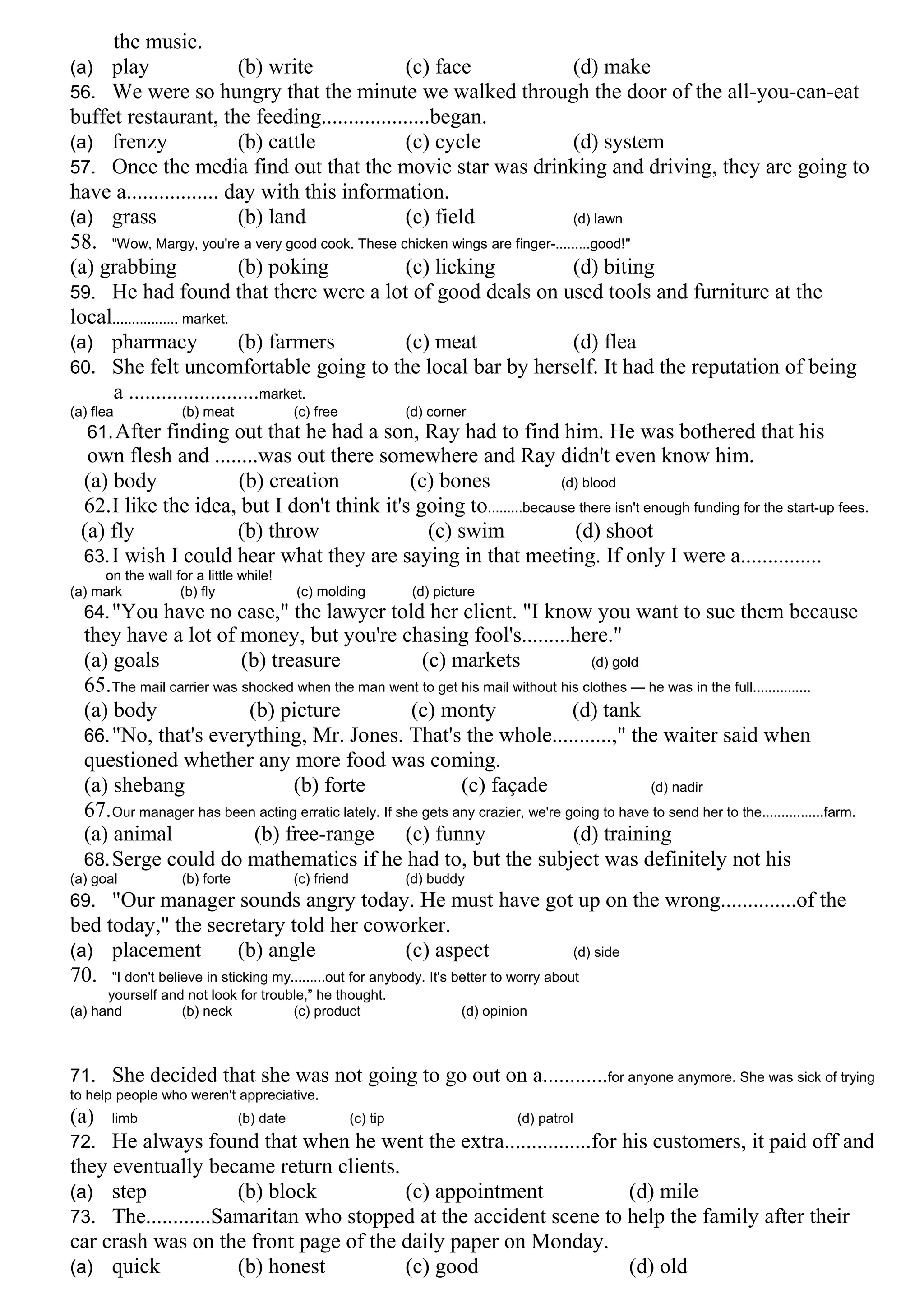 the music.
(a) play (b) write (c) face (d) make
56. We were so hungry that the minute we walked through the door of the all-you-can-eat
buffet restaurant, the feeding....................began.
(a) frenzy (b) cattle (c) cycle (d) system
57. Once the media find out that the movie star was drinking and driving, they are going to
have a................. day with this information.
(a) grass (b) land (c) field (d) lawn
58. "Wow, Margy, you're a very good cook. These chicken wings are finger-.........good!"
(a) grabbing (b) poking (c) licking (d) biting
59. He had found that there were a lot of good deals on used tools and furniture at the
local................. market.
(a) pharmacy (b) farmers (c) meat (d) flea
60. She felt uncomfortable going to the local bar by herself. It had the reputation of being
a ........................market.
(a) flea (b) meat (c) free (d) corner
61.After finding out that he had a son, Ray had to find him. He was bothered that his
own flesh and ........was out there somewhere and Ray didn't even know him.
(a) body (b) creation (c) bones (d) blood
62.I like the idea, but I don't think it's going to.........because there isn't enough funding for the start-up fees.
(a) fly (b) throw (c) swim (d) shoot
63.I wish I could hear what they are saying in that meeting. If only I were a...............
on the wall for a little while!
(a) mark (b) fly (c) molding (d) picture
64."You have no case," the lawyer told her client. "I know you want to sue them because
they have a lot of money, but you're chasing fool's.........here."
(a) goals (b) treasure (c) markets (d) gold
65.The mail carrier was shocked when the man went to get his mail without his clothes — he was in the full...............
(a) body (b) picture (c) monty (d) tank
66."No, that's everything, Mr. Jones. That's the whole...........," the waiter said when
questioned whether any more food was coming.
(a) shebang (b) forte (c) façade (d) nadir
67.Our manager has been acting erratic lately. If she gets any crazier, we're going to have to send her to the................farm.
(a) animal (b) free-range (c) funny (d) training
68.Serge could do mathematics if he had to, but the subject was definitely not his
(a) goal (b) forte (c) friend (d) buddy
69. "Our manager sounds angry today. He must have got up on the wrong..............of the
bed today," the secretary told her coworker.
(a) placement (b) angle (c) aspect (d) side
70. "I don't believe in sticking my.........out for anybody. It's better to worry about
yourself and not look for trouble,” he thought.
(a) hand (b) neck (c) product (d) opinion
71. She decided that she was not going to go out on a............for anyone anymore. She was sick of trying
to help people who weren't appreciative.
(a) limb (b) date (c) tip (d) patrol
72. He always found that when he went the extra................for his customers, it paid off and
they eventually became return clients.
(a) step (b) block (c) appointment (d) mile
73. The............Samaritan who stopped at the accident scene to help the family after their
car crash was on the front page of the daily paper on Monday.
(a) quick (b) honest (c) good (d) old
 