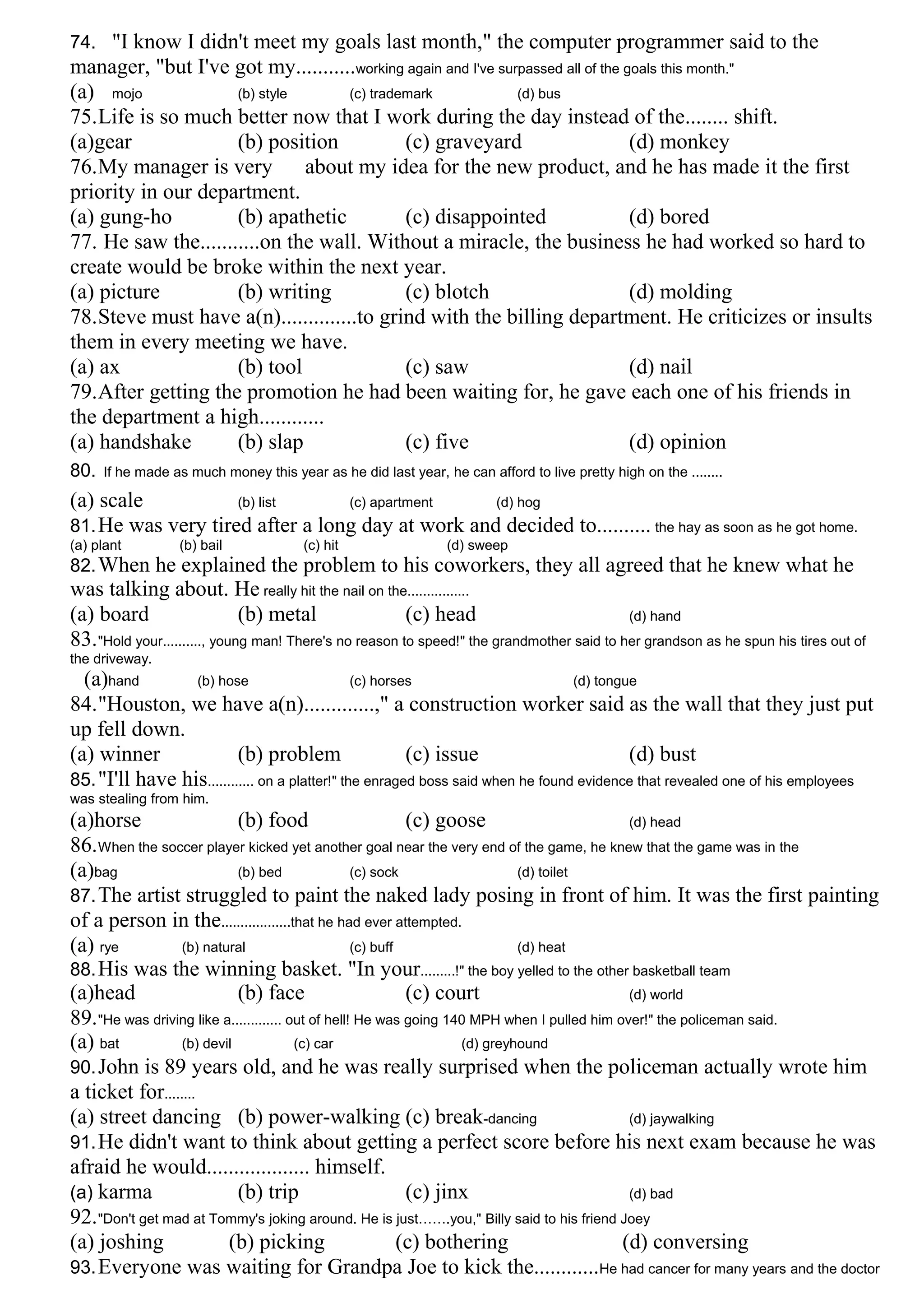 74. "I know I didn't meet my goals last month," the computer programmer said to the
manager, "but I've got my...........working again and I've surpassed all of the goals this month."
(a) mojo (b) style (c) trademark (d) bus
75.Life is so much better now that I work during the day instead of the........ shift.
(a)gear (b) position (c) graveyard (d) monkey
76.My manager is very about my idea for the new product, and he has made it the first
priority in our department.
(a) gung-ho (b) apathetic (c) disappointed (d) bored
77. He saw the...........on the wall. Without a miracle, the business he had worked so hard to
create would be broke within the next year.
(a) picture (b) writing (c) blotch (d) molding
78.Steve must have a(n)..............to grind with the billing department. He criticizes or insults
them in every meeting we have.
(a) ax (b) tool (c) saw (d) nail
79.After getting the promotion he had been waiting for, he gave each one of his friends in
the department a high............
(a) handshake (b) slap (c) five (d) opinion
80. If he made as much money this year as he did last year, he can afford to live pretty high on the ........
(a) scale (b) list (c) apartment (d) hog
81.He was very tired after a long day at work and decided to.......... the hay as soon as he got home.
(a) plant (b) bail (c) hit (d) sweep
82.When he explained the problem to his coworkers, they all agreed that he knew what he
was talking about. He really hit the nail on the................
(a) board (b) metal (c) head (d) hand
83."Hold your.........., young man! There's no reason to speed!" the grandmother said to her grandson as he spun his tires out of
the driveway.
(a)hand (b) hose (c) horses (d) tongue
84."Houston, we have a(n).............," a construction worker said as the wall that they just put
up fell down.
(a) winner (b) problem (c) issue (d) bust
85."I'll have his............ on a platter!" the enraged boss said when he found evidence that revealed one of his employees
was stealing from him.
(a)horse (b) food (c) goose (d) head
86.When the soccer player kicked yet another goal near the very end of the game, he knew that the game was in the
(a)bag (b) bed (c) sock (d) toilet
87.The artist struggled to paint the naked lady posing in front of him. It was the first painting
of a person in the..................that he had ever attempted.
(a) rye (b) natural (c) buff (d) heat
88.His was the winning basket. "In your.........!" the boy yelled to the other basketball team
(a)head (b) face (c) court (d) world
89."He was driving like a............. out of hell! He was going 140 MPH when I pulled him over!" the policeman said.
(a) bat (b) devil (c) car (d) greyhound
90.John is 89 years old, and he was really surprised when the policeman actually wrote him
a ticket for........
(a) street dancing (b) power-walking (c) break-dancing (d) jaywalking
91.He didn't want to think about getting a perfect score before his next exam because he was
afraid he would................... himself.
(a) karma (b) trip (c) jinx (d) bad
92."Don't get mad at Tommy's joking around. He is just…….you," Billy said to his friend Joey
(a) joshing (b) picking (c) bothering (d) conversing
93.Everyone was waiting for Grandpa Joe to kick the............He had cancer for many years and the doctor
 