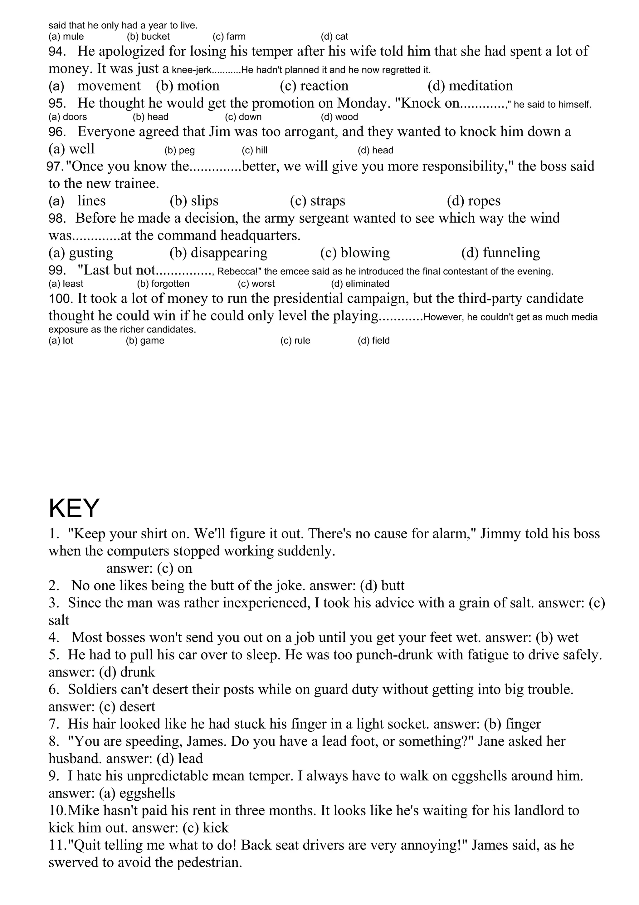 said that he only had a year to live.
(a) mule (b) bucket (c) farm (d) cat
94. He apologized for losing his temper after his wife told him that she had spent a lot of
money. It was just a knee-jerk...........He hadn't planned it and he now regretted it.
(a) movement (b) motion (c) reaction (d) meditation
95. He thought he would get the promotion on Monday. "Knock on............," he said to himself.
(a) doors (b) head (c) down (d) wood
96. Everyone agreed that Jim was too arrogant, and they wanted to knock him down a
(a) well (b) peg (c) hill (d) head
97."Once you know the..............better, we will give you more responsibility," the boss said
to the new trainee.
(a) lines (b) slips (c) straps (d) ropes
98. Before he made a decision, the army sergeant wanted to see which way the wind
was.............at the command headquarters.
(a) gusting (b) disappearing (c) blowing (d) funneling
99. "Last but not..............., Rebecca!" the emcee said as he introduced the final contestant of the evening.
(a) least (b) forgotten (c) worst (d) eliminated
100. It took a lot of money to run the presidential campaign, but the third-party candidate
thought he could win if he could only level the playing............However, he couldn't get as much media
exposure as the richer candidates.
(a) lot (b) game (c) rule (d) field
KEY
1. "Keep your shirt on. We'll figure it out. There's no cause for alarm," Jimmy told his boss
when the computers stopped working suddenly.
answer: (c) on
2. No one likes being the butt of the joke. answer: (d) butt
3. Since the man was rather inexperienced, I took his advice with a grain of salt. answer: (c)
salt
4. Most bosses won't send you out on a job until you get your feet wet. answer: (b) wet
5. He had to pull his car over to sleep. He was too punch-drunk with fatigue to drive safely.
answer: (d) drunk
6. Soldiers can't desert their posts while on guard duty without getting into big trouble.
answer: (c) desert
7. His hair looked like he had stuck his finger in a light socket. answer: (b) finger
8. "You are speeding, James. Do you have a lead foot, or something?" Jane asked her
husband. answer: (d) lead
9. I hate his unpredictable mean temper. I always have to walk on eggshells around him.
answer: (a) eggshells
10.Mike hasn't paid his rent in three months. It looks like he's waiting for his landlord to
kick him out. answer: (c) kick
11."Quit telling me what to do! Back seat drivers are very annoying!" James said, as he
swerved to avoid the pedestrian.
 