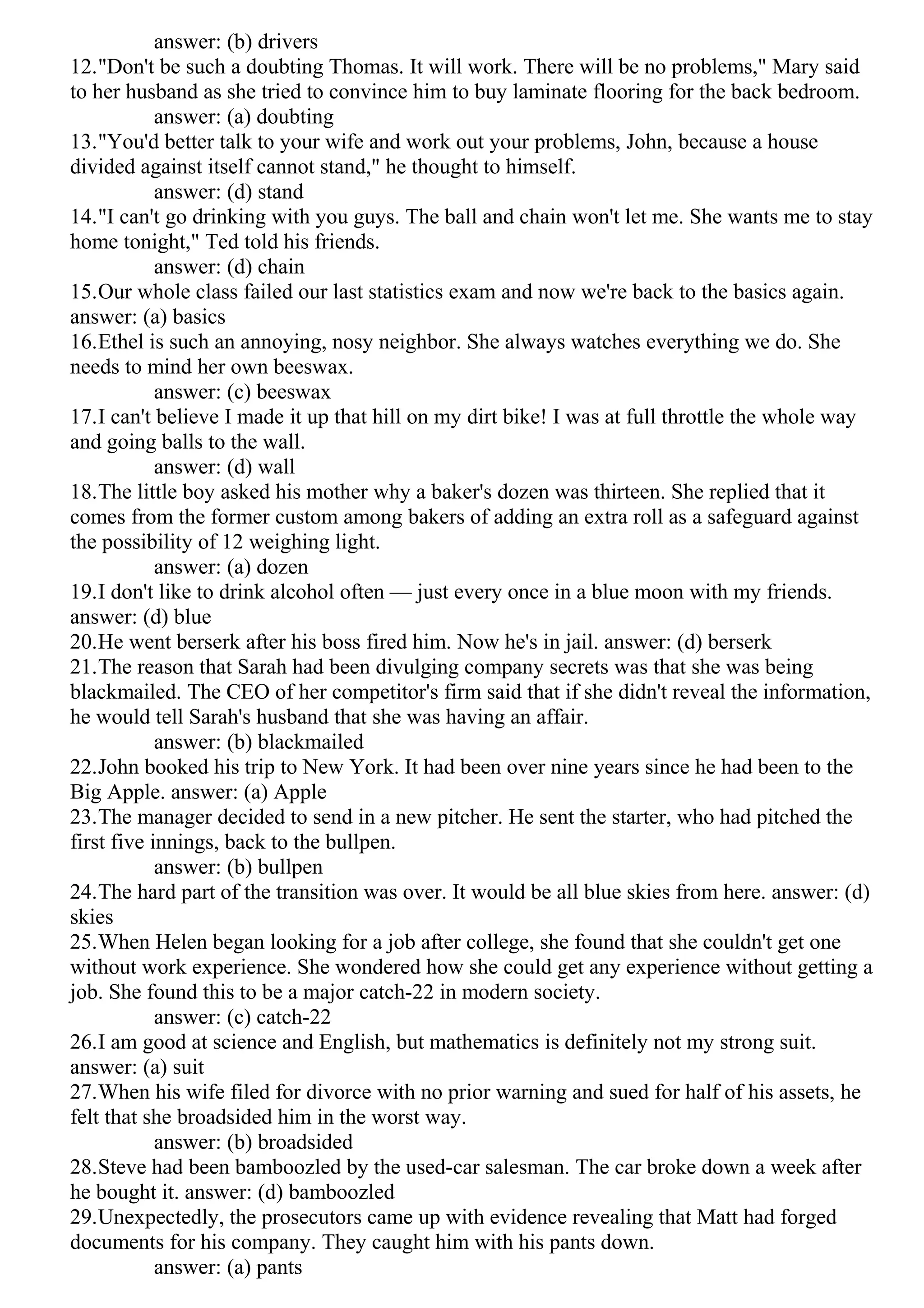 answer: (b) drivers
12."Don't be such a doubting Thomas. It will work. There will be no problems," Mary said
to her husband as she tried to convince him to buy laminate flooring for the back bedroom.
answer: (a) doubting
13."You'd better talk to your wife and work out your problems, John, because a house
divided against itself cannot stand," he thought to himself.
answer: (d) stand
14."I can't go drinking with you guys. The ball and chain won't let me. She wants me to stay
home tonight," Ted told his friends.
answer: (d) chain
15.Our whole class failed our last statistics exam and now we're back to the basics again.
answer: (a) basics
16.Ethel is such an annoying, nosy neighbor. She always watches everything we do. She
needs to mind her own beeswax.
answer: (c) beeswax
17.I can't believe I made it up that hill on my dirt bike! I was at full throttle the whole way
and going balls to the wall.
answer: (d) wall
18.The little boy asked his mother why a baker's dozen was thirteen. She replied that it
comes from the former custom among bakers of adding an extra roll as a safeguard against
the possibility of 12 weighing light.
answer: (a) dozen
19.I don't like to drink alcohol often — just every once in a blue moon with my friends.
answer: (d) blue
20.He went berserk after his boss fired him. Now he's in jail. answer: (d) berserk
21.The reason that Sarah had been divulging company secrets was that she was being
blackmailed. The CEO of her competitor's firm said that if she didn't reveal the information,
he would tell Sarah's husband that she was having an affair.
answer: (b) blackmailed
22.John booked his trip to New York. It had been over nine years since he had been to the
Big Apple. answer: (a) Apple
23.The manager decided to send in a new pitcher. He sent the starter, who had pitched the
first five innings, back to the bullpen.
answer: (b) bullpen
24.The hard part of the transition was over. It would be all blue skies from here. answer: (d)
skies
25.When Helen began looking for a job after college, she found that she couldn't get one
without work experience. She wondered how she could get any experience without getting a
job. She found this to be a major catch-22 in modern society.
answer: (c) catch-22
26.I am good at science and English, but mathematics is definitely not my strong suit.
answer: (a) suit
27.When his wife filed for divorce with no prior warning and sued for half of his assets, he
felt that she broadsided him in the worst way.
answer: (b) broadsided
28.Steve had been bamboozled by the used-car salesman. The car broke down a week after
he bought it. answer: (d) bamboozled
29.Unexpectedly, the prosecutors came up with evidence revealing that Matt had forged
documents for his company. They caught him with his pants down.
answer: (a) pants
 