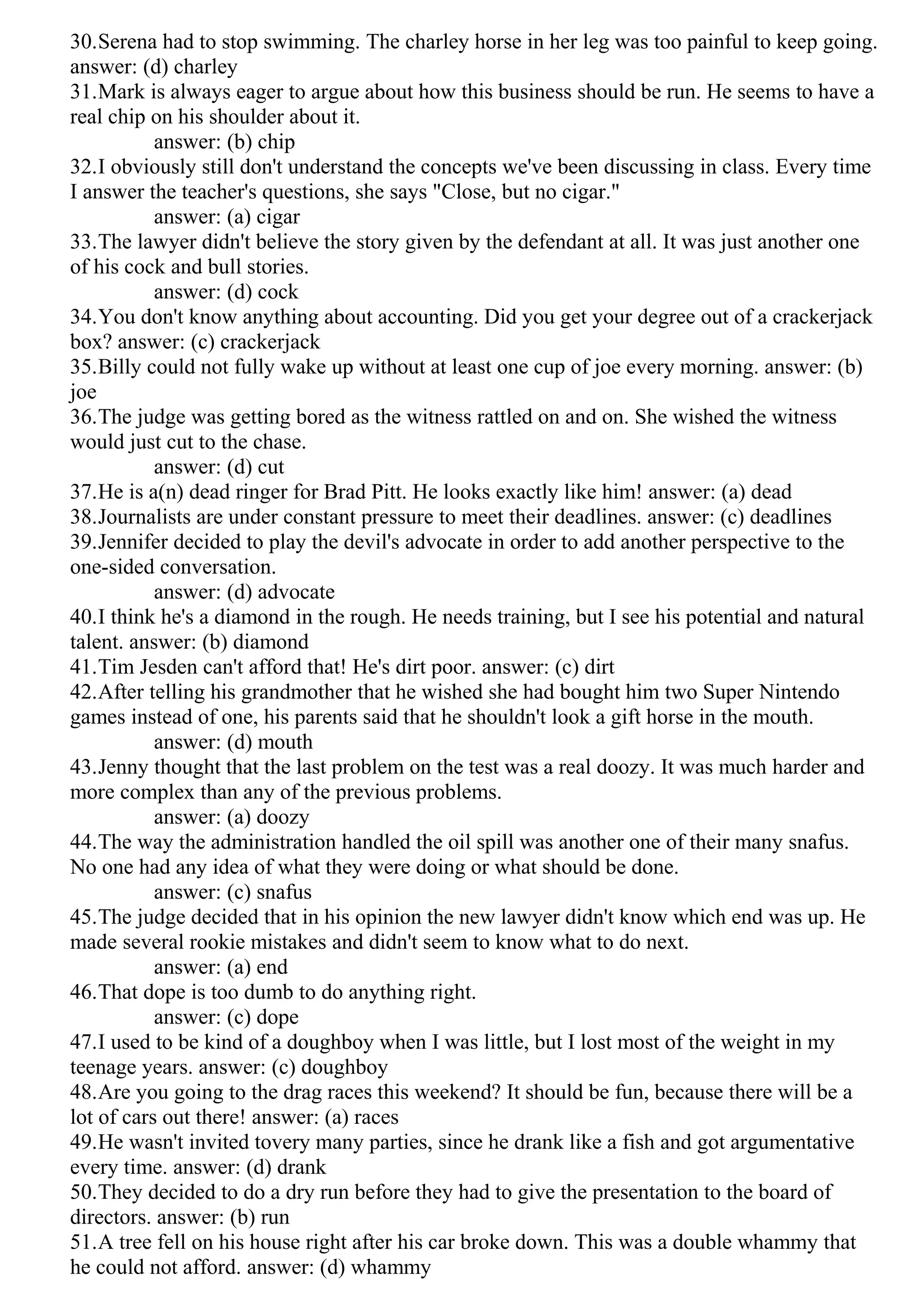 30.Serena had to stop swimming. The charley horse in her leg was too painful to keep going.
answer: (d) charley
31.Mark is always eager to argue about how this business should be run. He seems to have a
real chip on his shoulder about it.
answer: (b) chip
32.I obviously still don't understand the concepts we've been discussing in class. Every time
I answer the teacher's questions, she says "Close, but no cigar."
answer: (a) cigar
33.The lawyer didn't believe the story given by the defendant at all. It was just another one
of his cock and bull stories.
answer: (d) cock
34.You don't know anything about accounting. Did you get your degree out of a crackerjack
box? answer: (c) crackerjack
35.Billy could not fully wake up without at least one cup of joe every morning. answer: (b)
joe
36.The judge was getting bored as the witness rattled on and on. She wished the witness
would just cut to the chase.
answer: (d) cut
37.He is a(n) dead ringer for Brad Pitt. He looks exactly like him! answer: (a) dead
38.Journalists are under constant pressure to meet their deadlines. answer: (c) deadlines
39.Jennifer decided to play the devil's advocate in order to add another perspective to the
one-sided conversation.
answer: (d) advocate
40.I think he's a diamond in the rough. He needs training, but I see his potential and natural
talent. answer: (b) diamond
41.Tim Jesden can't afford that! He's dirt poor. answer: (c) dirt
42.After telling his grandmother that he wished she had bought him two Super Nintendo
games instead of one, his parents said that he shouldn't look a gift horse in the mouth.
answer: (d) mouth
43.Jenny thought that the last problem on the test was a real doozy. It was much harder and
more complex than any of the previous problems.
answer: (a) doozy
44.The way the administration handled the oil spill was another one of their many snafus.
No one had any idea of what they were doing or what should be done.
answer: (c) snafus
45.The judge decided that in his opinion the new lawyer didn't know which end was up. He
made several rookie mistakes and didn't seem to know what to do next.
answer: (a) end
46.That dope is too dumb to do anything right.
answer: (c) dope
47.I used to be kind of a doughboy when I was little, but I lost most of the weight in my
teenage years. answer: (c) doughboy
48.Are you going to the drag races this weekend? It should be fun, because there will be a
lot of cars out there! answer: (a) races
49.He wasn't invited tovery many parties, since he drank like a fish and got argumentative
every time. answer: (d) drank
50.They decided to do a dry run before they had to give the presentation to the board of
directors. answer: (b) run
51.A tree fell on his house right after his car broke down. This was a double whammy that
he could not afford. answer: (d) whammy
 
