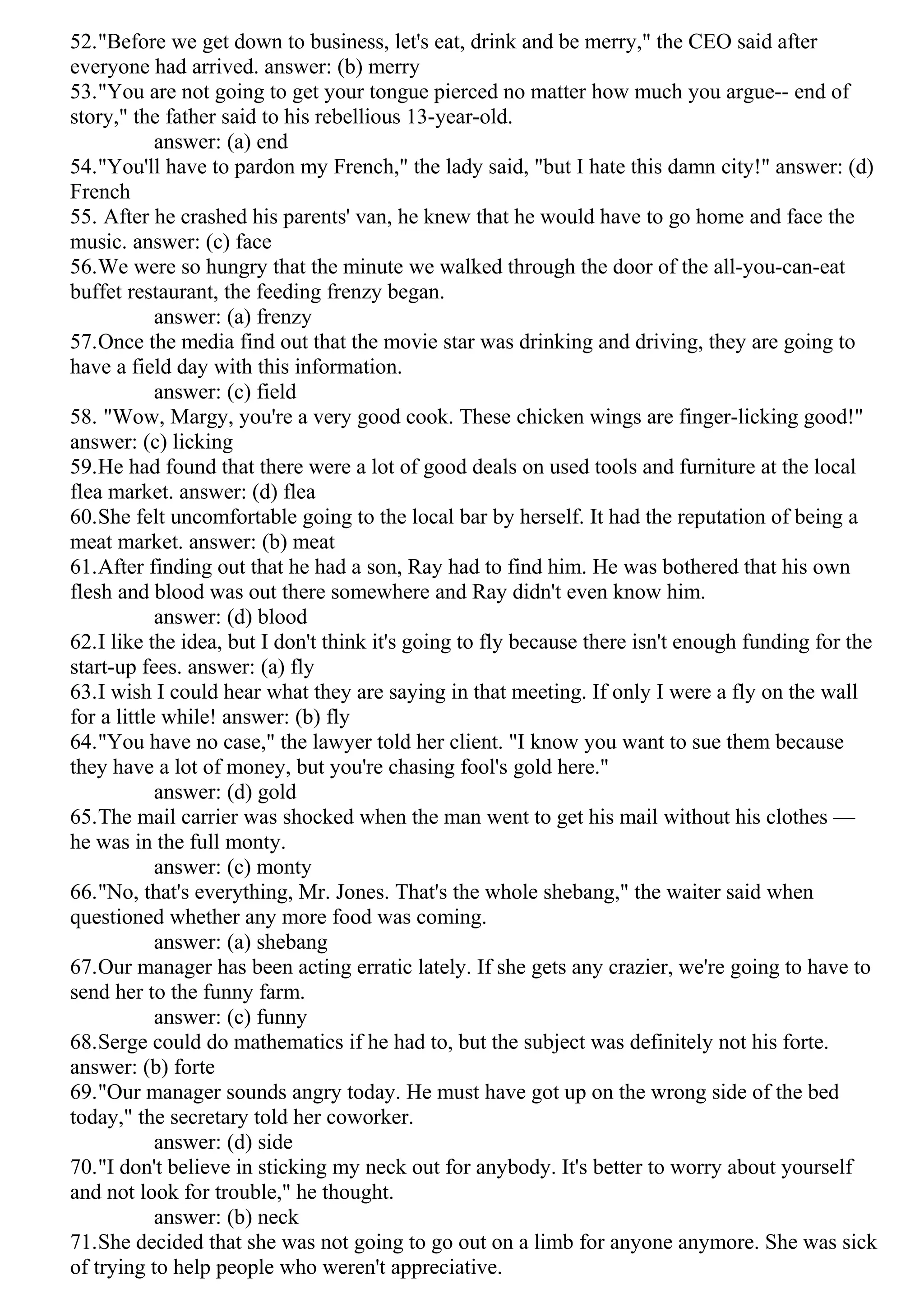 52."Before we get down to business, let's eat, drink and be merry," the CEO said after
everyone had arrived. answer: (b) merry
53."You are not going to get your tongue pierced no matter how much you argue-- end of
story," the father said to his rebellious 13-year-old.
answer: (a) end
54."You'll have to pardon my French," the lady said, "but I hate this damn city!" answer: (d)
French
55. After he crashed his parents' van, he knew that he would have to go home and face the
music. answer: (c) face
56.We were so hungry that the minute we walked through the door of the all-you-can-eat
buffet restaurant, the feeding frenzy began.
answer: (a) frenzy
57.Once the media find out that the movie star was drinking and driving, they are going to
have a field day with this information.
answer: (c) field
58. "Wow, Margy, you're a very good cook. These chicken wings are finger-licking good!"
answer: (c) licking
59.He had found that there were a lot of good deals on used tools and furniture at the local
flea market. answer: (d) flea
60.She felt uncomfortable going to the local bar by herself. It had the reputation of being a
meat market. answer: (b) meat
61.After finding out that he had a son, Ray had to find him. He was bothered that his own
flesh and blood was out there somewhere and Ray didn't even know him.
answer: (d) blood
62.I like the idea, but I don't think it's going to fly because there isn't enough funding for the
start-up fees. answer: (a) fly
63.I wish I could hear what they are saying in that meeting. If only I were a fly on the wall
for a little while! answer: (b) fly
64."You have no case," the lawyer told her client. "I know you want to sue them because
they have a lot of money, but you're chasing fool's gold here."
answer: (d) gold
65.The mail carrier was shocked when the man went to get his mail without his clothes —
he was in the full monty.
answer: (c) monty
66."No, that's everything, Mr. Jones. That's the whole shebang," the waiter said when
questioned whether any more food was coming.
answer: (a) shebang
67.Our manager has been acting erratic lately. If she gets any crazier, we're going to have to
send her to the funny farm.
answer: (c) funny
68.Serge could do mathematics if he had to, but the subject was definitely not his forte.
answer: (b) forte
69."Our manager sounds angry today. He must have got up on the wrong side of the bed
today," the secretary told her coworker.
answer: (d) side
70."I don't believe in sticking my neck out for anybody. It's better to worry about yourself
and not look for trouble," he thought.
answer: (b) neck
71.She decided that she was not going to go out on a limb for anyone anymore. She was sick
of trying to help people who weren't appreciative.
 
