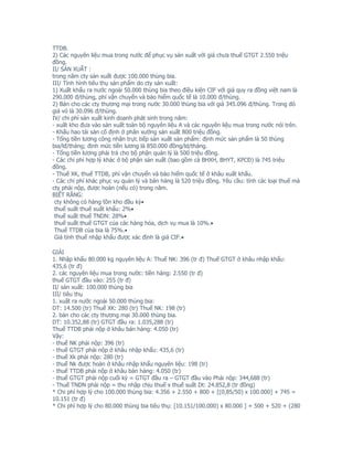 TTDB.
2) Các nguyên liệu mua trong nước để phục vụ sản xuất với giá chưa thuế GTGT 2.550 triệu
đồng.
II/ SẢN XUẤT :
trong năm cty sản xuất được 100.000 thùng bia.
III/ Tình hình tiêu thụ sản phẩm do cty sản xuất:
1) Xuất khẩu ra nước ngoài 50.000 thùng bia theo điều kiện CIF với giá quy ra đồng việt nam là
290.000 đ/thùng, phí vận chuyển và bảo hiểm quốc tế là 10.000 đ/thùng.
2) Bán cho các cty thương mại trong nước 30.000 thùng bia với giá 345.096 đ/thùng. Trong đó
giá vỏ là 30.096 đ/thùng.
IV/ chi phí sản xuất kinh doanh phát sinh trong năm:
- xuất kho đưa vào sản xuất toàn bộ nguyên liệu A và các nguyên liệu mua trong nước nói trên.
- Khấu hao tài sản cố định ở phân xưởng sản xuất 800 triệu đồng.
- Tổng tiền lương công nhân trực tiếp sản xuất sản phẩm: định mức sản phẩm là 50 thùng
bia/lđ/tháng; định mức tiền lương là 850.000 đồng/ld/tháng.
- Tổng tiền lương phải trả cho bộ phận quản lý là 500 triệu đồng.
- Các chi phí hợp lý khác ở bộ phận sản xuất (bao gồm cả BHXH, BHYT, KPCĐ) là 745 triệu
đồng.
- Thuế XK, thuế TTDB, phí vận chuyển và bảo hiểm quốc tế ở khâu xuất khẩu.
- Các chi phí khác phục vụ quản lý và bán hàng là 520 triệu đồng. Yêu cầu: tính các loại thuế mà
cty phải nộp, được hoàn (nếu có) trong năm.
BIẾT RẰNG:
 cty không có hàng tồn kho đầu kỳ•
 thuế suất thuế xuất khẩu: 2%•
 thuế suất thuế TNDN: 28%•
 thuế suất thuế GTGT của các hàng hóa, dịch vụ mua là 10%.•
 Thuế TTDB của bia là 75%.•
 Giá tính thuế nhập khẩu được xác định là giá CIF.•

GIẢI
1. Nhập khẩu 80.000 kg nguyên liệu A: Thuế NK: 396 (tr đ) Thuế GTGT ở khâu nhập khẩu:
435,6 (tr đ)
2. các nguyên liệu mua trong nườc: tiền hàng: 2.550 (tr đ)
thuế GTGT đầu vào: 255 (tr đ)
II/ sản xuất: 100.000 thùng bia
III/ tiêu thụ
1. xuất ra nước ngoài 50.000 thùng bia:
DT: 14.500 (tr) Thuế XK: 280 (tr) Thuế NK: 198 (tr)
2. bán cho các cty thương mại 30.000 thùng bia.
DT: 10.352,88 (tr) GTGT đầu ra: 1.035,288 (tr)
Thuế TTDB phải nộp ở khâu bán hàng: 4.050 (tr)
Vậy:
- thuế NK phải nộp: 396 (tr)
- thuế GTGT phải nộp ở khâu nhập khẩu: 435,6 (tr)
- thuế Xk phải nộp: 280 (tr)
- thuế Nk được hoàn ở khâu nhập khẩu nguyên liệu: 198 (tr)
- thuế TTDB phải nộp ở khâu bán hàng: 4.050 (tr)
- thuế GTGT phải nộp cuối kỳ = GTGT đầu ra – GTGT đầu vào Phải nộp: 344,688 (tr)
- Thuế TNDN phải nộp = thu nhập chịu thuế x thuế suất Dt: 24.852,8 (tr đồng)
* Chi phí hợp lý cho 100.000 thùng bia: 4.356 + 2.550 + 800 + [(0,85/50) x 100.000] + 745 =
10.151 (tr đ)
* Chi phí hợp lý cho 80.000 thùng bia tiêu thụ: [10.151/100.000) x 80.000 ] + 500 + 520 + (280
 