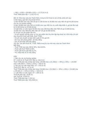 – 198) + 4.050 + (50.000 x 0,01) = 13.772,8 (tr đ)
Thuế TNDN phải nộp = 3.102,4 (tr đ)

BÀI 10: Nhà máy rượu bia Thanh Minh, trong kỳ tính thuế có các số liệu phát sinh sau:
I/ bán hàng: (giá bán chưa thuế GTGT)
1) bán 40.000 chai rượu 200 với giá 31.200 đ/chai và 30.000 chai rượu 400 với giá 46.200 đ/chai
cho các cty thương nghiệp.
2) bán 30.000 chai rượu 200 và 10.000 chai rượu 400 cho cty xuất nhập khẩu X, giá bán lần lượt
là 32.500 đ/chai và 49.500 đ/chai.
3) Xuất khẩu ra nước ngoài 40.000 chai rượu 200 theo điều kiện FOB với giá 32.000 đ/chai,
10.500 chai rượu 400 theo điều kiện CIF với giá 50.000 đ/chai.
II/ chi phí của sản phẩm tiêu thụ.
- chi phí nguyên vật liệu phục vụ cho sản phẩm tiêu thụ trên tập hợp được là 2.450 triệu (chi phí
này chưa tính thuế xuất khẩu, thuế TTDB).
- Chi phí vận chuyển và bảo hiểm quốc tế 2% giá CIF.
- Chi mua văn phòng phẩm: 30 triệu đồng.
- Các chi phí khác 920 triệu đồng.
Yêu cầu: xác định thuế XK, TTDB, TNDN trong kỳ của nhà máy rượu bia Thanh Minh
Biết rằng:
- Thuế TTDB của rượu 200 là 30%, 40o là 65%.
- Thuế suất thuế TNDN là 28%.
- Thuế suất thuế xuất khẩu là 2%.
- Thu nhập khác là 25 triệu đồng.

GIẢI
1. Bán cho các cty thương nghiệp:
DT: 2.634 (tr đ) Thuế GTGT đầu ra: 263,4 (tr)
Thuế TTDB phải nộp ở khâu bán hàng: {40.000 chai x [31.200/(1 + 30%)] x 30%} + {30.000
chai x [46.200/(1 + 65%)] x 65%} = 834 (tr đ)
2. bán cho cty xuất nhập khẩu. DT: 1.470 (tr đ)
Thuế GTGT đầu ra: 147 (tr đ)
Thuế TTDB phải nộp ở khâu bán hàng {30.000 chai x [32.500/(1 + 30%) x 30%}+ {10.000 chai
x [49.500 /(1 + 65%)] X 65%} = 420 (tr đ)
3. xuất khẩu ra nước ngoài: DT: 1.805 (tr đ)
Thuế XK phải nộp: 35,89 (tr)
Vậy Thuế XK: 35,89 (tr)
Thuế TTDB phải nộp: 1.254 (tr)
Thuế TNDN phải nộp: 345,4108 (tr)
 