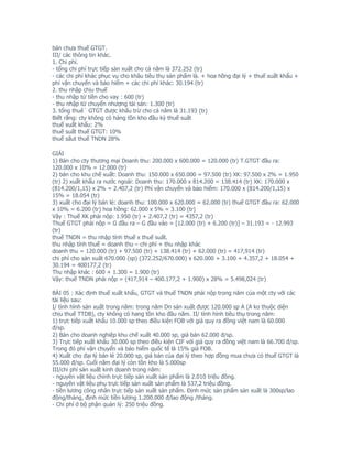 bán chưa thuế GTGT.
III/ các thông tin khác.
1. Chi phí.
- tổng chi phí trực tiếp sản xuất cho cả năm là 372.252 (tr)
- các chi phí khác phục vụ cho khâu tiêu thụ sản phẩm là. + hoa hồng đại lý + thuế xuất khẩu +
phí vận chuyển và bảo hiểm + các chi phí khác: 30.194 (tr)
2. thu nhập chịu thuế
- thu nhập từ tiền cho vay : 600 (tr)
- thu nhập từ chuyển nhượng tài sản: 1.300 (tr)
3. tổng thuê` GTGT được khấu trừ cho cả năm là 31.193 (tr)
Biết rằng: cty không có hàng tồn kho đầu kỳ thuế suất
thuế xuất khẩu: 2%
thuế suất thuế GTGT: 10%
thuế sấut thuế TNDN 28%

GIẢI
1) Bán cho cty thương mại Doanh thu: 200.000 x 600.000 = 120.000 (tr) T.GTGT đầu ra:
120.000 x 10% = 12.000 (tr)
2) bán cho khu chế xuất: Doanh thu: 150.000 x 650.000 = 97.500 (tr) XK: 97.500 x 2% = 1.950
(tr) 2) xuất khẩu ra nước ngoài: Doanh thu: 170.000 x 814.200 = 138.414 (tr) XK: 170.000 x
(814.200/1,15) x 2% = 2.407,2 (tr) Phí vận chuyển và bảo hiểm: 170.000 x (814.200/1,15) x
15% = 18.054 (tr)
3) xuất cho đại lý bán lẻ: doanh thu: 100.000 x 620.000 = 62.000 (tr) thuế GTGT đầu ra: 62.000
x 10% = 6.200 (tr) hoa hồng: 62.000 x 5% = 3.100 (tr)
Vậy : Thuế XK phải nộp: 1.950 (tr) + 2.407,2 (tr) = 4357,2 (tr)
Thuế GTGT phải nộp = G đầu ra – G đầu vào = [12.000 (tr) + 6.200 (tr)] – 31.193 = - 12.993
(tr)
thuế TNDN = thu nhập tính thuế x thuế suất.
thu nhập tính thuế = doanh thu – chi phí + thu nhập khác
doanh thu = 120.000 (tr) + 97.500 (tr) + 138.414 (tr) + 62.000 (tr) = 417,914 (tr)
chi phí cho sản xuất 670.000 (sp) (372.252/670.000) x 620.000 + 3.100 + 4.357,2 + 18.054 +
30.194 = 400177,2 (tr)
Thu nhập khác : 600 + 1.300 = 1.900 (tr)
Vậy: thuế TNDN phải nộp = (417,914 – 400.177,2 + 1.900) x 28% = 5.498,024 (tr)

BÀI 05 : Xác định thuế xuất khẩu, GTGT và thuế TNDN phải nộp trong năm của một cty với các
tài liệu sau:
I/ tình hình sản xuất trong năm: trong năm Dn sản xuất được 120.000 sp A (A ko thuộc diện
chịu thuế TTDB), cty không có hang tồn kho đầu năm. II/ tình hình tiêu thụ trong năm:
1) trực tiếp xuất khẩu 10.000 sp theo điều kiện FOB với giá quy ra đồng việt nam là 60.000
đ/sp.
2) Bán cho doanh nghiệp khu chế xuất 40.000 sp, giá bán 62.000 đ/sp.
3) Trực tiếp xuất khẩu 30.000 sp theo điều kiện CIF với giá quy ra đồng việt nam là 66.700 đ/sp.
Trong đó phí vận chuyển và bảo hiểm quốc tế là 15% giá FOB.
4) Xuất cho đại lý bán lẻ 20.000 sp, giá bán của đại lý theo hợp đồng mua chưa có thuế GTGT là
55.000 đ/sp. Cuối năm đại lý còn tồn kho là 5.000sp
III/chi phí sản xuất kinh doanh trong năm:
- nguyên vật liệu chính trực tiếp sản xuất sản phẩm là 2.010 triệu đồng.
- nguyên vật liệu phụ trực tiếp sản xuất sản phẩm là 537,2 triệu đồng.
- tiền lương công nhân trực tiếp sản xuất sản phẩm. Định mức sản phẩm sản xuất là 300sp/lao
động/tháng, định mức tiền lương 1.200.000 đ/lao động /tháng.
- Chi phí ở bộ phận quản lý: 250 triệu đồng.
 
