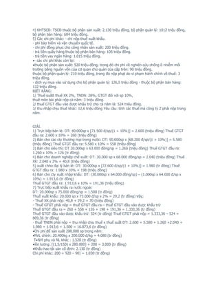 4) KHTSCD: TSCD thuộc bộ phận sản xuất: 2.130 triệu đồng, bộ phận quản lý: 1012 triệu đồng,
bộ phận bán hàng: 604 triệu đồng.
5) Các chi phí khác: - chi nộp thuế xuất khẩu.
- phí bảo hiểm và vận chuyển quốc tế.
- chi phí đồng phục cho công nhân sản xuất: 200 triệu đồng
- trả tiền quầy hàng thuộc bộ phận bán hàng: 105 triệu đồng.
- trả tiền vay ngân hàng: 1.015 triệu đồng.
•- các chi phí khác còn lại:
•thuộc bộ phận sản xuất: 920 triệu đồng, trong đó chi phí về nghiên cứu chống ô nhiễm môi
trường bằng nguồn vốn của cơ quan chủ quản của cấp trên: 90 triệu đồng.
thuộc bộ phận quản lý: 210 triệu đồng, trong đó nộp phạt do vi phạm hành chính về thuế: 3
triệu đồng.
- dịch vụ mua vào sử dụng cho bộ phận quản lý: 126,5 triệu đồng - thuộc bộ phận bán hàng:
132 triệu đồng.
BIẾT RẰNG:
1/ Thuế suấtt thuế XK 2%, TNDN: 28%, GTGT đối với sp 10%,
thuế môn bài phải nộp cả năm: 3 triệu đồng.
2/ thuế GTGT đầu vào được khấu trừ cho cả năm là: 524 triệu đồng.
3/ thu nhập chịu thuế khác: 12,6 triệu đồng Yêu cầu: tính các thuế mà công ty Z phải nộp trong
năm.


GIẢI.
1) Trực tiếp bán lẻ: DT: 40.000sp x [71.500 đ/sp/(1 + 10%)] = 2.600 (triệu đông) Thuế GTGT
đầu ra: 2.600 x 10% = 260 (triệu đồng)
2) Bán cho các cty thương mại trong nước: DT: 90.000sp x [68.200 đ/sp/(1 + 10%)] = 5.580
(triệu đồng) Thuế GTGT đầu ra: 5.580 x 10% = 558 (triệu đồng)
3) Bán cho siêu thị: DT 20.000sp x 63.000 đồng/sp = 1.260 (triệu đồng) Thuế GTGT đầu ra:
1.260 x 10% = 126 (tr đồng)
4) Bán cho doanh nghiệp chế xuất: DT: 30.000 sp x 68.000 đồng/sp = 2.040 (triệu đồng) Thuế
XK: 2.040 x 2% = 40,8 (triệu đồng)
5) xuất chho đại lý bán lẻ: DT: 30.000sp x [72.600 đ/sp/(1 + 10%)] = 1.980 (tr đồng) Thuế
GTGT đầu ra: 1.980 x 10% = 198 (triệu đồng)
6) Bán cho cty xuất nhập khẩu: DT: (30.000sp x 64.000 đồng/sp) – (1.000sp x 64.000 đ/sp x
10%) = 1.913,6 (tr đồng)
Thuế GTGT đầu ra: 1.913,6 x 10% = 191,36 (triệu đồng)
7) Trực tiếp xuất khẩu ra nước ngoài:
DT: 20.000sp x 75.000 đồng/sp = 1.500 (tr đồng)
Thuế xuất khẩu: 20.000 sp x 73.000 đ/sp x 2% = 29,2 (tr đồng) Vậy;
- Thuế XK phải nộp: 40,8 + 29,2 = 70 (triệu đồng)
- Thuế GTGT phải nộp = thuế GTGT đầu ra – thuế GTGT đầu vào được khấu trừ
Thuế GTGT đầu ra = 260 + 558 + 126 + 198 + 191,36 = 1.333,36 (tr đồng)
Thuế GTGT đầu vào được khấu trừ: 524 (tr đông) Thuế GTGT phải nộp = 1.333,36 – 524 =
809,36 (tr đồng)
- thuế TNDN phải nộp = thu nhập chịu thuế x thuế suất DT: 2.600 + 5.580 + 1.260 +2.040 +
1.980 + 1.913,6 + 1.500 = 16.873,6 (tr đồng)
•Chi phí để sản xuất 280.000 sp trong năm:
•NVL chính: 20.400kg x 200.000 đ/kg = 4.080 (tr đồng)
 T•NVl phụ và NL khác : 1.520 (tr đồng)
•iền lương: [(1,5/150) x 280.000] + 200 = 3.000 (tr đồng)
•Khấu hao tài sản cố định: 2.130 (tr đồng)
Chi phí khác: 200 + 920 – 90) = 1.030 (tr đồng)
 