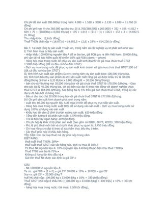 Chi phí để sản xuất 280.000sp trong năm: 4.080 + 1.520 + 3000 + 2.130 + 1.030 = 11.760 (tr
đồng)
Chi phí phí hợp lý cho 260.000 sp tiêu thụ: [(11.760/280.000) x 260.000] + 352 + 106 +1.012 +
604 + 70 + (20.000sp x 0,002 trd/sp) + 105 + 1.015 + (210 – 3) + 126,5 + 132 + 3 = 14.692,5
(tr đồng)
Thu nhập khác: 12,6 (tr đồng)
Thuế TNDN phải nộp = (16.873,6 – 14.692,5 + 12,6) x 28% = 614,236 (tr đồng)

Bài 7: Tại một công ty sản xuất Thuận An, trong năm có các nghiệp vụ kt phát sinh như sau:
I/ Tình hình mua tư liệu sản xuất:
- nhập khẩu 100.000 kg nguyên liệu A để sx bia lon, giá FOB quy ra tiền Việt Nam: 30.000 đ/kg,
phí vận tải và bảo hiểm quốc tế chiếm 10% giá FOB.(cdcntt – tphcm)
- Hàng hóa mua trong nước để phục vụ sản xuất kinh doanh với giá mua chưa thuế GTGT
1.5000 triệu đồng (tất cả đều có hóa đơn GTGT).
- Dịch vụ mua trong nước để phục vụ sản xuất kinh doanh với giá mua chưa thuế GTGT 500 trđ
(tất cả đều có hóa đơn GTGT)
II/ tình hình sản xuất sản phẩm của cty: trong năm cty sản xuất được 100.000 thùng bia.
III/ tình hình tiêu thụ sản phẩm do cty sản xuất: biết rằng giá vỏ được khấu trừ là 30.096
đồng/thùng (24 lon x 0,33 lít/lon x 3.800 đồng/lít = 30.096 đồng/thùng)
- bán cho cty thương mại 30.000 thùng bia với giá chưa thuế GTGT là 170.096 đ/thùng. - Giao
cho các đại lý 40.000 thùng bia, với giá bán của đại lý theo hợp đồng với doanh nghiệp chưa
thuế GTGT là 184.096 đ/thùng, hoa hồng đại lý 5% trên giá bán chưa thuế GTGT, trong kỳ các
đại lý đã bán hết số hàng trên.
- Bán sỉ cho các chợ 20.000 thùng bia với giá chưa thuế GTGT là 177.096 đ/thùng.
IV/ Chi phí sản xuất kinh doanh phát sinh trong năm:
- xuất kho 80.000 kg nguyên liệu A đã mua ở trên để phục vụ trực tiếp sản xuất.
- Hàng hóa mua trong nước xuất 80% để sử dụng vào sản xuất - Dịch vụ mua trong nước sử
dụng 100% sử dụng vào sản xuất
- Khấu hao tài sản cố định ở phân xưởng sản xuất: 620 triệu đồng
- Tổng tiền lương ở bộ phận sản xuất: 1.540 triệu đồng.
- Trả lãi tiền vay ngân hàng: 20 triệu đồng.
- Chi phí hợp lý khác ở bộ phận sản xuất (bao gồm cả BHXH, BHYT, KPCĐ): 370 triệu đồng.
- Phí, lệ phí, thuế môn bài và chi phí khác phục vụ quản lý: 3.450 triệu đồng.
- Chi hoa hồng cho đại lý theo số sả phẩm thực tiêu thụ ở trên.
- Các thuế phải nộp ở khâu bán hàng.
YÊU CẦU: tính các loại thuế mà cty phải nộp trong năm
BIẾT RẰNG:
 thuê suất thuế TNDN: 28%•
 thuế suất thuế GTGT của các hàng hóa, dịch vụ mua là 10%.•
 TS thuế NK nguyên liệu A: 10% (nguyên liệu A không thuộc diện chịu thuế TTDB)•
 Thuế TTDB của bia là 75%.•
 Không có hàng tồn kho đầu kỳ.•
 Giá tính thuế NK được xác định là giá CIF.•

GIẢI
- NK 100.000 kh nguyên liệu A:
Ta có : giá FOB + (I + F) = giá CIF 30.000 + 10% + 30.000 = giá CIF
Suy ra: giá CIF = 33.000 đ/kg T
huế NK phải nộp: 100.000 kg x 33.000 đ/kg x 10% = 330 (triệu đồng)
Thuế GTGT phải nộp ở khâu NK: [(100.000 kg x 33.000 đ/kg) + 330 triệu] x 10% = 363 (tr
đồng)
- hàng hóa mua trong nước: Giá mua: 1.500 (tr đồng),
 