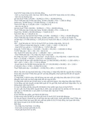 thuế GTGT được khấu trừ là 150 triệu đồng.
- Dịch vụ mua trong nước: Giá mua: 500 tr đồng, thuế GTGT được khấu trừ 50 tr đồng.
- bán cho cty thương mại:
giá tính thuế TTDB: (170,096 – 30,096)/(1+75%) = 80.000 đ/thùng.
Thuế TTDB phải nộp ở khâu bán hàng: 30.000 x 80.000 x 75% = 1.800 (tr đồng)
Doanh thu: 30.000 thùng x 170.096 đ/thùng = 5.102,88 (tr đ)
Thuế GTGT đầu ra: 5.102,88 x 10% = 510,288 (tr đ)
- bán cho các đại lý:
Giá tính thuế TTDB: (184.096 – 30.096)/(1 + 75%) = 88.000 đ/thùng.
Thuế TTDB phải nộp ở khâu bán hàng: 40.000 x 88.000 x 75% = 2.640 (tr đ)
Doanh thu: 40.000 x 184.096 đ/thùng = 7.36,84 (tr đ) T
huế GTGT đầu ra: 7.363,84 (tr đ)
- Bán sỉ cho các chợ Giá tính thuế TTDB: (177,096 – 30.096)/(1 + 75%) = 84.000 đồng/hộp.
Thuế TTDB phải nộp ở khâu bán hàng: 20.000 x 84.000 x 75% = 1.260 (tr đ) Doanh thu:
20.000 hộp x 177.096 đ/thùng = 3.541,92 (tr đ) Thuế GTGT đầu ra: 3.541,92 x 10% = 354,192
(tr đ)
VẬY: - thuế NK phải nộ: 330 (tr đ) thuế GTGT pn ở khâu nhập khẩu: 363 (tr đ)
- thuế TTDB pn ở khâu bán hàng là: (1.800 + 2.640 + 1.260) = 5.700 (tr đ)
- thuế GTGT pn cuối kỳ = T.GTGT đầu ra – T.GTGT đầu vào
trong đó: T.GTGT đầu ra = (510,288 + 736,384 + 354,192) = 1.600,864 (tr đồng)
T.GTGT đầu vào = 363 + 150 + 50 = 563 (tr đ)
Vậy: thuế GTGT phải nộp cuối kỳ = 1.600,864 – 563 = 1.037,864 (tr đ)
- thuế TNDN phải nộp = thu nhập chịu thuế x thuế suất.
thu nhập chịu thuế = doanh thu chịu thuế - chi phí hợp lý + thu nhập khác + doanh thu chịu
thuế = (5.102,88 + 7363,84 + 3.541,92) = 16.008,64 (tr đ)
 chi phí hợp lý để sản xuất 100.000 thùng bia: [(3.360/100.000) x 80.000] + (1.500 x 80%) +
500 + 620 + 1.540 + 370 = 7.134 (tr đồng)•
 chi phí hợp lý cho 90.000 thùng bia tiêu thụ: [(7.134/100.000)/ x 90.000] + 20 + 3.450 +
(7.363,84 x 5%) + 5.700 = 15.958,792 (tr đ)•
Thuế TNDN phải nộp = (16.008,64 – 15.958,792) x 28% = 13,95744 (tr đ)

BÀI 8: Xác định các loại thuế phải nộp. I/ Mua hàng 1/ nhập khẩu 600 tấn nguyên liệu K (không
thuộc diện chịu thuế TTDB) theo giá CIF 3,8 triệu đồng/tấn; thuế suất thuế NK đối với nguyên
liệu K là 20%.
2/ nhập khẩu 3.200 lít rượuu 420 để dùng vào sản xuất, giá nhập theo điều kiện CIF là 15.000
đồng/lít; thuế suất của thuế nhập khẩu đối với rượu là 65%.
3/ nhập khẩu một tài sản cố định phục vụ sản xuất kinh doanh. Giá nhập theo điều kiện FOB là
5,4 tỷ đồng, phí vận chuyển và bảo hiểm quốc tế 1% giá FOB, thuế suất thuế nhập khẩu 1%, hệ
thống được miễn thuế GTGT.
4/ mua 9 tỷ đồng vật liệu dùng để chế bbie61n thực phẩm (giá chưa có thuế GTGT)
II/ sản xuất. Cty M đưa 80% nguyên liệu K, 60% rượu và toàn bộ 9 tỷ vật liệu nói trên vào sản
xuất, tạo ra 750.000 đơn vị sản phẩm X (X thuộc diện nộp thuế TTDB)
III/ tiêu thụ:
8) Xk 540.000 sản phẩm, giá FOB là 85.000 đ/sp
9) Bán trong nước 60.000 sp với đơn giá chưa có thuế GTGT là 84.500 đồng/sp.
IV/ Chi phí hợp lý: Chưa kể các chi phí đưa vào sản xuất ở trên, thuế xuất khẩu, thuế TTDB, các
chi phí hợp lý khác lien quan đến sản xuất sản phẩm là 30.374 triệu đồng. lien quan đến khâu
bán hàng và quản lý là 10.294 triệu đồng.
Biết rằng:
- thu nhập chịu thuế khác: 2 tỷ đồng
- thuế suất của thuế xuất khẩu là 2%.
- Thuế suất thuế GTGT là 10%.
 