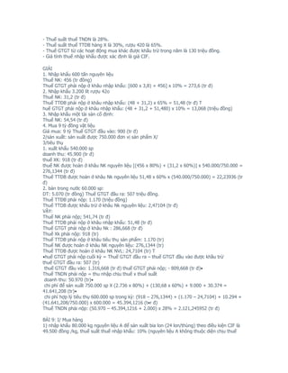 -   Thuế suất thuế TNDN là 28%.
-   Thuế suất thuế TTDB hàng X là 30%, rượu 420 là 65%.
-   Thuế GTGT từ các hoạt động mua khác được khấu trừ trong năm là 130 triệu đồng.
-   Giá tính thuế nhập khẩu được xác định là giá CIF.

GIẢI
1. Nhập khẩu 600 tấn nguyên liệu
Thuế NK: 456 (tr đồng)
Thuế GTGT phải nộp ở khâu nhập khẩu: [600 x 3,8) + 456] x 10% = 273,6 (tr đ)
2. Nhập khẩu 3.200 lít rượu 42o
Thuế NK: 31,2 (tr đ)
Thuế TTĐB phải nộp ở khâu nhập khẩu: (48 + 31,2) x 65% = 51,48 (tr đ) T
huế GTGT phải nộp ở khâu nhập khẩu: (48 + 31,2 + 51,480) x 10% = 13,068 (triệu đồng)
3. Nhập khẩu một tài sản cố định:
Thuế NK: 54,54 (tr đ)
4. Mua 9 tỷ đồng vật liệu
Giá mua: 9 tỷ Thuế GTGT đầu vào: 900 (tr đ)
2/sản xuất: sản xuất được 750.000 đơn vị sản phẩm X/
3/tiêu thụ
1. xuất khẩu 540.000 sp
doanh thu: 45.900 (tr đ)
thuế XK: 918 (tr đ)
thuế NK được hoàn ở khâu NK nguyên liệu [(456 x 80%) + (31,2 x 60%)] x 540.000/750.000 =
276,1344 (tr đ)
Thuế TTĐB được hoàn ở khâu Nk nguyên liệu 51,48 x 60% x (540.000/750.000) = 22,23936 (tr
đ)
2. bán trong nước 60.000 sp:
DT: 5.070 (tr đồng) Thuế GTGT đầu ra: 507 triệu đồng.
Thuế TTĐB phải nộp: 1.170 (triệu đồng)
Thuế TTDB được khấu trừ ở khâu Nk nguyên liệu: 2,47104 (tr đ)
VẬY:
Thuế NK phải nộp; 541,74 (tr đ)
Thuế TTDB phải nộp ở khâu nhập khẩu: 51,48 (tr đ)
Thuế GTGT phải nộp ở khâu Nk : 286,668 (tr đ)
Thuế Xk phải nộp: 918 (tr)
Thuế TTDB phải nộp ở khâu tiêu thụ sản phẩm: 1.170 (tr)
Thuế NK được hoàn ở khâu NK nguyên liệu: 276,1344 (tr)
Thuế TTDB được hoàn ở khâu NK NVL: 24,7104 (tr) T
•huế GTGT phải nộp cuối kỳ = Thuế GTGT đầu ra – thuế GTGT đầu vào được khầu trừ
thuế GTGT đầu ra: 507 (tr)
 thuế GTGT đầu vào: 1.316,668 (tr đ) thuế GTGT phải nộp; - 809,668 (tr đ)•
Thuế TNDN phải nộp = thu nhập chịu thuế x thuế suất
 doanh thu: 50.970 (tr)•
 chi phí để sản xuất 750.000 sp X (2.736 x 80%) + (130,68 x 60%) + 9.000 + 30.374 =
41.641,208 (tr)•
 chi phí hợp lý tiêu thụ 600.000 sp trong kỳ: (918 – 276,1344) + (1.170 – 24,7104) + 10.294 +
(41.641,208/750.000) x 600.000 = 45.394,1216 (t•r đ)
Thuế TNDN phải nộp: (50.970 – 45.394,1216 + 2.000) x 28% = 2.121,245952 (tr đ)

BÀI 9: I/ Mua hàng
1) nhập khẩu 80.000 kg nguyên liệu A để sản xuất bia lon (24 lon/thùng) theo điều kiện CIF là
49.500 đồng /kg, thuế suất thuế nhập khẩu: 10% (nguyên liệu A không thuộc diện chịu thuế
 