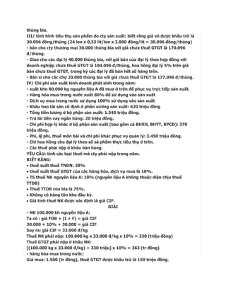 thùng bia.
III/ tình hình tiêu thụ sản phẩm do cty sản xuất: biết rằng giá vỏ được khấu trừ là
30.096 đồng/thùng (24 lon x 0,33 lít/lon x 3.800 đồng/lít = 30.096 đồng/thùng)
- bán cho cty thương mại 30.000 thùng bia với giá chưa thuế GTGT là 170.096
đ/thùng.
- Giao cho các đại lý 40.000 thùng bia, với giá bán của đại lý theo hợp đồng với
doanh nghiệp chưa thuế GTGT là 184.096 đ/thùng, hoa hồng đại lý 5% trên giá
bán chưa thuế GTGT, trong kỳ các đại lý đã bán hết số hàng trên.
- Bán sỉ cho các chợ 20.000 thùng bia với giá chưa thuế GTGT là 177.096 đ/thùng.
IV/ Chi phí sản xuất kinh doanh phát sinh trong năm:
- xuất kho 80.000 kg nguyên liệu A đã mua ở trên để phục vụ trực tiếp sản xuất.
- Hàng hóa mua trong nước xuất 80% để sử dụng vào sản xuất
- Dịch vụ mua trong nước sử dụng 100% sử dụng vào sản xuất
- Khấu hao tài sản cố định ở phân xưởng sản xuất: 620 triệu đồng
- Tổng tiền lương ở bộ phận sản xuất: 1.540 triệu đồng.
- Trả lãi tiền vay ngân hàng: 20 triệu đồng.
- Chi phí hợp lý khác ở bộ phận sản xuất (bao gồm cả BHXH, BHYT, KPCĐ): 370
triệu đồng.
- Phí, lệ phí, thuế môn bài và chi phí khác phục vụ quản lý: 3.450 triệu đồng.
- Chi hoa hồng cho đại lý theo số sả phẩm thực tiêu thụ ở trên.
- Các thuế phải nộp ở khâu bán hàng.
YÊU CẦU: tính các loại thuế mà cty phải nộp trong năm.
BIẾT RẰNG:
 thuê suất thuế TNDN: 28%
 thuế suất thuế GTGT của các hàng hóa, dịch vụ mua là 10%.
 TS thuế NK nguyên liệu A: 10% (nguyên liệu A không thuộc diện chịu thuế
TTDB)
 Thuế TTDB của bia là 75%.
 Không có hàng tồn kho đầu kỳ.
 Giá tính thuế NK được xác định là giá CIF.
                                          GIẢI
- NK 100.000 kh nguyên liệu A:
Ta có : giá FOB + (I + F) = giá CIF
30.000 + 10% + 30.000 = giá CIF
Suy ra: giá CIF = 33.000 đ/kg
Thuế NK phải nộp: 100.000 kg x 33.000 đ/kg x 10% = 330 (triệu đồng)
Thuế GTGT phải nộp ở khâu NK:
[(100.000 kg x 33.000 đ/kg) + 330 triệu] x 10% = 363 (tr đồng)
- hàng hóa mua trong nước:
Giá mua: 1.500 (tr đồng), thuế GTGT được khấu trừ là 150 triệu đồng.
 