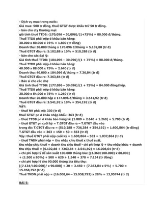 - Dịch vụ mua trong nước:
Giá mua: 500 tr đồng, thuế GTGT được khấu trừ 50 tr đồng.
- bán cho cty thương mại:
giá tính thuế TTDB: (170,096 – 30,096)/(1+75%) = 80.000 đ/thùng.
Thuế TTDB phải nộp ở khâu bán hàng:
30.000 x 80.000 x 75% = 1.800 (tr đồng)
Doanh thu: 30.000 thùng x 170.096 đ/thùng = 5.102,88 (tr đ)
Thuế GTGT đầu ra: 5.102,88 x 10% = 510,288 (tr đ)
- bán cho các đại lý:
Giá tính thuế TTDB: (184.096 – 30.096)/(1 + 75%) = 88.000 đ/thùng.
Thuế TTDB phải nộp ở khâu bán hàng:
40.000 x 88.000 x 75% = 2.640 (tr đ)
Doanh thu: 40.000 x 184.096 đ/thùng = 7.36,84 (tr đ)
Thuế GTGT đầu ra: 7.363,84 (tr đ)
- Bán sỉ cho các chợ
Giá tính thuế TTDB: (177,096 – 30.096)/(1 + 75%) = 84.000 đồng/hộp.
Thuế TTDB phải nộp ở khâu bán hàng:
20.000 x 84.000 x 75% = 1.260 (tr đ)
Doanh thu: 20.000 hộp x 177.096 đ/thùng = 3.541,92 (tr đ)
Thuế GTGT đầu ra: 3.541,92 x 10% = 354,192 (tr đ)
VẬY:
- thuế NK phải nộ: 330 (tr đ)
thuế GTGT pn ở khâu nhập khẩu: 363 (tr đ)
- thuế TTDB pn ở khâu bán hàng là: (1.800 + 2.640 + 1.260) = 5.700 (tr đ)
- thuế GTGT pn cuối kỳ = T.GTGT đầu ra – T.GTGT đầu vào
trong đó: T.GTGT đầu ra = (510,288 + 736,384 + 354,192) = 1.600,864 (tr đồng)
T.GTGT đầu vào = 363 + 150 + 50 = 563 (tr đ)
Vậy: thuế GTGT phải nộp cuối kỳ = 1.600,864 – 563 = 1.037,864 (tr đ)
- thuế TNDN phải nộp = thu nhập chịu thuế x thuế suất.
thu nhập chịu thuế = doanh thu chịu thuế - chi phí hợp lý + thu nhập khác + doanh
thu chịu thuế = (5.102,88 + 7363,84 + 3.541,92) = 16.008,64 (tr đ)
 chi phí hợp lý để sản xuất 100.000 thùng bia: [(3.360/100.000) x 80.000]
+ (1.500 x 80%) + 500 + 620 + 1.540 + 370 = 7.134 (tr đồng)
 chi phí hợp lý cho 90.000 thùng bia tiêu thụ:
[(7.134/100.000)/ x 90.000] + 20 + 3.450 + (7.363,84 x 5%) + 5.700 =
15.958,792 (tr đ)
Thuế TNDN phải nộp = (16.008,64 – 15.958,792) x 28% = 13,95744 (tr đ)

BÀI 5:
 