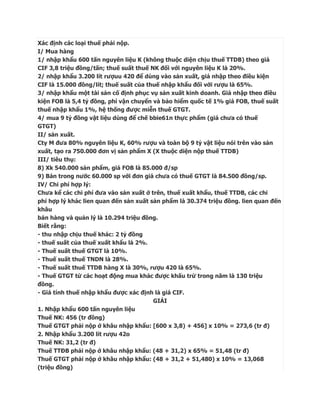 Xác định các loại thuế phải nộp.
I/ Mua hàng
1/ nhập khẩu 600 tấn nguyên liệu K (không thuộc diện chịu thuế TTDB) theo giá
CIF 3,8 triệu đồng/tấn; thuế suất thuế NK đối với nguyên liệu K là 20%.
2/ nhập khẩu 3.200 lít rượuu 420 để dùng vào sản xuất, giá nhập theo điều kiện
CIF là 15.000 đồng/lít; thuế suất của thuế nhập khẩu đối với rượu là 65%.
3/ nhập khẩu một tài sản cố định phục vụ sản xuất kinh doanh. Giá nhập theo điều
kiện FOB là 5,4 tỷ đồng, phí vận chuyển và bảo hiểm quốc tế 1% giá FOB, thuế suất
thuế nhập khẩu 1%, hệ thống được miễn thuế GTGT.
4/ mua 9 tỷ đồng vật liệu dùng để chế bbie61n thực phẩm (giá chưa có thuế
GTGT)
II/ sản xuất.
Cty M đưa 80% nguyên liệu K, 60% rượu và toàn bộ 9 tỷ vật liệu nói trên vào sản
xuất, tạo ra 750.000 đơn vị sản phẩm X (X thuộc diện nộp thuế TTDB)
III/ tiêu thụ:
8) Xk 540.000 sản phẩm, giá FOB là 85.000 đ/sp
9) Bán trong nước 60.000 sp với đơn giá chưa có thuế GTGT là 84.500 đồng/sp.
IV/ Chi phí hợp lý:
Chưa kể các chi phí đưa vào sản xuất ở trên, thuế xuất khẩu, thuế TTDB, các chi
phí hợp lý khác lien quan đến sản xuất sản phẩm là 30.374 triệu đồng. lien quan đến
khâu
bán hàng và quản lý là 10.294 triệu đồng.
Biết rằng:
- thu nhập chịu thuế khác: 2 tỷ đồng
- thuế suất của thuế xuất khẩu là 2%.
- Thuế suất thuế GTGT là 10%.
- Thuế suất thuế TNDN là 28%.
- Thuế suất thuế TTDB hàng X là 30%, rượu 420 là 65%.
- Thuế GTGT từ các hoạt động mua khác được khấu trừ trong năm là 130 triệu
đồng.
- Giá tính thuế nhập khẩu được xác định là giá CIF.
                                        GIẢI
1. Nhập khẩu 600 tấn nguyên liệu
Thuế NK: 456 (tr đồng)
Thuế GTGT phải nộp ở khâu nhập khẩu: [600 x 3,8) + 456] x 10% = 273,6 (tr đ)
2. Nhập khẩu 3.200 lít rượu 42o
Thuế NK: 31,2 (tr đ)
Thuế TTĐB phải nộp ở khâu nhập khẩu: (48 + 31,2) x 65% = 51,48 (tr đ)
Thuế GTGT phải nộp ở khâu nhập khẩu: (48 + 31,2 + 51,480) x 10% = 13,068
(triệu đồng)
 