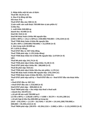 3. Nhập khẩu một tài sản cố định:
Thuế NK: 54,54 (tr đ)
4. Mua 9 tỷ đồng vật liệu
Giá mua: 9 tỷ
Thuế GTGT đầu vào: 900 (tr đ)
2/sản xuất: sản xuất được 750.000 đơn vị sản phẩm X/
3/tiêu thụ
1. xuất khẩu 540.000 sp
doanh thu: 45.900 (tr đ)
thuế XK: 918 (tr đ)
thuế NK được hoàn ở khâu NK nguyên liệu
[(456 x 80%) + (31,2 x 60%)] x 540.000/750.000 = 276,1344 (tr đ)
Thuế TTĐB được hoàn ở khâu Nk nguyên liệu
51,48 x 60% x (540.000/750.000) = 22,23936 (tr đ)
2. bán trong nước 60.000 sp:
DT: 5.070 (tr đồng)
Thuế GTGT đầu ra: 507 triệu đồng.
Thuế TTĐB phải nộp: 1.170 (triệu đồng)
Thuế TTDB được khấu trừ ở khâu Nk nguyên liệu: 2,47104 (tr đ)
VẬY:
Thuế NK phải nộp; 541,74 (tr đ)
Thuế TTDB phải nộp ở khâu nhập khẩu: 51,48 (tr đ)
Thuế GTGT phải nộp ở khâu Nk : 286,668 (tr đ)
Thuế Xk phải nộp: 918 (tr)
Thuế TTDB phải nộp ở khâu tiêu thụ sản phẩm: 1.170 (tr)
Thuế NK được hoàn ở khâu NK nguyên liệu: 276,1344 (tr)
Thuế TTDB được hoàn ở khâu NK NVL: 24,7104 (tr)
Thuế GTGT phải nộp cuối kỳ = Thuế GTGT đầu ra – thuế GTGT đầu vào được khầu
trừ
 thuế GTGT đầu ra: 507 (tr)
 thuế GTGT đầu vào: 1.316,668 (tr đ)
thuế GTGT phải nộp; - 809,668 (tr đ)
Thuế TNDN phải nộp = thu nhập chịu thuế x thuế suất
 doanh thu: 50.970 (tr)
 chi phí để sản xuất 750.000 sp X
(2.736 x 80%) + (130,68 x 60%) + 9.000 + 30.374 = 41.641,208 (tr)
 chi phí hợp lý tiêu thụ 600.000 sp trong kỳ:
(918 – 276,1344) + (1.170 – 24,7104) + 10.294 + (41.641,208/750.000) x
600.000 = 45.394,1216 (tr đ)
Thuế TNDN phải nộp: (50.970 – 45.394,1216 + 2.000) x 28% = 2.121,245952 (tr đ)
 