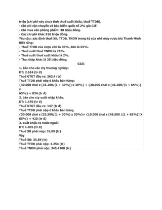 triệu (chi phí này chưa tính thuế xuất khẩu, thuế TTDB).
- Chi phí vận chuyển và bảo hiểm quốc tế 2% giá CIF.
- Chi mua văn phòng phẩm: 30 triệu đồng.
- Các chi phí khác 920 triệu đồng.
Yêu cầu: xác định thuế XK, TTDB, TNDN trong kỳ của nhà máy rượu bia Thanh Minh
Biết rằng:
- Thuế TTDB của rượu 200 là 30%, 40o là 65%.
- Thuế suất thuế TNDN là 28%.
- Thuế suất thuế xuất khẩu là 2%.
- Thu nhập khác là 25 triệu đồng.
                                         GIẢI
1. Bán cho các cty thương nghiệp:
DT: 2.634 (tr đ)
Thuế GTGT đầu ra: 263,4 (tr)
Thuế TTDB phải nộp ở khâu bán hàng:
{40.000 chai x [31.200/(1 + 30%)] x 30%} + {30.000 chai x [46.200/(1 + 65%)]
x
65%} = 834 (tr đ)
2. bán cho cty xuất nhập khẩu.
DT: 1.470 (tr đ)
Thuế GTGT đầu ra: 147 (tr đ)
Thuế TTDB phải nộp ở khâu bán hàng
{30.000 chai x [32.500/(1 + 30%) x 30%}+ {10.000 chai x [49.500 /(1 + 65%)] X
65%} = 420 (tr đ)
3. xuất khẩu ra nước ngoài:
DT: 1.805 (tr đ)
Thuế XK phải nộp: 35,89 (tr)
Vậy
Thuế XK: 35,89 (tr)
Thuế TTDB phải nộp: 1.254 (tr)
Thuế TNDN phải nộp: 345,4108 (tr)
 