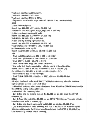 Thuế suất của thuế xuất khẩu 2%.
Thuế suất của thuế GTGT 10%.
Thuế suất của thuế TNDN là 28%.
Tổng thuế GTGT đầu vào được khấu trừ cả năm là 13.173 triệu đồng.
GIẢI
1) Bán ra nước ngoài:
Doanh thu: 120.000 x 271.400 = 32.568 (tr)
Xuất khẩu: 120.000 x (271.400/1,18) x 2% = 552 (tr)
2) Bán cho doanh nghiệp chế xuất.
Doanh thu: 150.000 x 230.000 = 34.500 (tr)
Xuất khẩu: 34.500 x 2% = 690 (tr)
3) bán cho cty thương nghiệp nội địa.
Doanh thu: 400.000 x 200.000 = 80.000 (tr)
Thuế GTGTđầu ra = 80.000 x 10% = 8.000 (tr)
4) Gia công cho nước ngoài:
Doanh thu (400.000 x 80%) x 10.000 = 3.200 (tr)
Vậy:
- Thuế xuất khẩu phải nộp: 552 + 690 = 1.242 (tr)
- Thuế GTGT phải nộp = T.GTGTđầu ra – T.GTGTvào.
* thuế GTGT = 8.000 - 13.173 = -5173
- Thuế TNDN = thu nhập tính thuế x thuế suất.
* thu nhập tính thuế = doanh thu – chi phí hợp lý + thu nhập khác
Doanh thu = 32.568 + 34.500 + 80.000 + 3.200 = 150268 (tr)
Chi phí hợp lý = 102.731 + 1.242 + 4968 = 108.941 (tr).
Thu nhập khác: 200 + 680 = 880 (tr)
- Thuế TNDN: (150.268 – 108.941 + 880) x 28% = 11.871,96 (tr).
BÀI 3:
Xác định thuế xuất khẩu, thuế GTGT, TNDN phải nộp trong năm của 1 doanh
nghiệp với các tài liệu - acer4310 -sau:
1) Tình hình sx trong năm: trong năm Dn sx được 40.000 sp (đây là hàng ko chịu
thuế TTDB), không có hàng tồn kho.
2) Tình hình tiêu thụ trong năm:
- Quý 1: bán cho cty thương mại nội địa 12.000 sp, giá bán chưa thuế GTGT
45.000 đ/sp.
- Quý 2: Trực tiếp xuất khẩu 10.000 sp, giá CIF là 74.000 đ/sp. Trong đó phí vận
chuyển và bảo hiểm là 1.000 đ/sp.
- Quý 3: bán cho doanh nghiệp chế xuất 5.000 sp, giá bán 45.000 đ/sp.
- Quý 4: trực tiếp xuất khẩu 2.000 sp. Giá FOB là 46.000 đ/sp. Xuất cho đại lý
5.000 sp, giá bán của đại lý theo hợp đồng chưa có thuế GTGT là 46.000 đ/sp.
Cuối năm đại lý còn tồn kho là 1.000 sp.
 