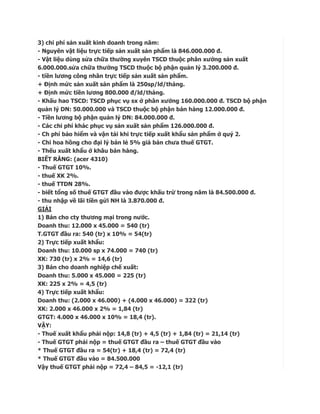 3) chi phí sản xuất kinh doanh trong năm:
- Nguyên vật liệu trực tiếp sản xuất sản phẩm là 846.000.000 đ.
- Vật liệu dùng sửa chữa thường xuyên TSCD thuộc phân xưởng sản xuất
6.000.000.sửa chữa thường TSCD thuộc bộ phận quản lý 3.200.000 đ.
- tiền lương công nhân trực tiếp sản xuất sản phẩm.
+ Định mức sản xuất sản phẩm là 250sp/ld/tháng.
+ Định mức tiền lương 800.000 đ/ld/tháng.
- Khấu hao TSCD: TSCD phục vụ sx ở phân xưởng 160.000.000 đ. TSCD bộ phận
quản lý DN: 50.000.000 và TSCD thuộc bộ phận bán hàng 12.000.000 đ.
- Tiền lương bộ phận quản lý DN: 84.000.000 đ.
- Các chi phí khác phục vụ sản xuất sản phẩm 126.000.000 đ.
- Ch phí bảo hiểm và vận tải khi trực tiếp xuất khẩu sản phẩm ở quý 2.
- Chi hoa hồng cho đại lý bán lẻ 5% giá bán chưa thuế GTGT.
- Thếu xuất khẩu ở khâu bán hàng.
BIẾT RẰNG: (acer 4310)
- Thuế GTGT 10%.
- thuế XK 2%.
- thuế TTDN 28%.
- biết tổng số thuế GTGT đầu vào được khấu trừ trong năm là 84.500.000 đ.
- thu nhập về lãi tiền gửi NH là 3.870.000 đ.
GIẢI
1) Bán cho cty thương mại trong nước.
Doanh thu: 12.000 x 45.000 = 540 (tr)
T.GTGT đầu ra: 540 (tr) x 10% = 54(tr)
2) Trực tiếp xuất khẩu:
Doanh thu: 10.000 sp x 74.000 = 740 (tr)
XK: 730 (tr) x 2% = 14,6 (tr)
3) Bán cho doanh nghiệp chế xuất:
Doanh thu: 5.000 x 45.000 = 225 (tr)
XK: 225 x 2% = 4,5 (tr)
4) Trực tiếp xuất khẩu:
Doanh thu: (2.000 x 46.000) + (4.000 x 46.000) = 322 (tr)
XK: 2.000 x 46.000 x 2% = 1,84 (tr)
GTGT: 4.000 x 46.000 x 10% = 18,4 (tr).
VẬY:
- Thuế xuất khẩu phải nộp: 14,8 (tr) + 4,5 (tr) + 1,84 (tr) = 21,14 (tr)
- Thuế GTGT phải nộp = thuế GTGT đầu ra – thuế GTGT đầu vào
* Thuế GTGT đầu ra = 54(tr) + 18,4 (tr) = 72,4 (tr)
* Thuế GTGT đầu vào = 84.500.000
Vậy thuế GTGT phải nộp = 72,4 – 84,5 = -12,1 (tr)
 