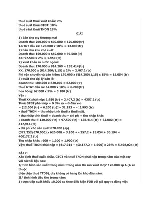 thuế suất thuế xuất khẩu: 2%
thuế suất thuế GTGT: 10%
thuế sấut thuế TNDN 28%
                                      GIẢI
1) Bán cho cty thương mại
Doanh thu: 200.000 x 600.000 = 120.000 (tr)
T.GTGT đầu ra: 120.000 x 10% = 12.000 (tr)
2) bán cho khu chế xuất:
Doanh thu: 150.000 x 650.000 = 97.500 (tr)
XK: 97.500 x 2% = 1.950 (tr)
2) xuất khẩu ra nước ngoài:
Doanh thu: 170.000 x 814.200 = 138.414 (tr)
XK: 170.000 x (814.200/1,15) x 2% = 2.407,2 (tr)
Phí vận chuyển và bảo hiểm: 170.000 x (814.200/1,15) x 15% = 18.054 (tr)
3) xuất cho đại lý bán lẻ:
doanh thu: 100.000 x 620.000 = 62.000 (tr)
thuế GTGT đầu ra: 62.000 x 10% = 6.200 (tr)
hoa hồng: 62.000 x 5% = 3.100 (tr)
Vậy :
Thuế XK phải nộp: 1.950 (tr) + 2.407,2 (tr) = 4357,2 (tr)
Thuế GTGT phải nộp = G đầu ra – G đầu vào
= [12.000 (tr) + 6.200 (tr)] – 31.193 = - 12.993 (tr)
 thuế TNDN = thu nhập tính thuế x thuế suất.
 thu nhập tính thuế = doanh thu – chi phí + thu nhập khác
 doanh thu = 120.000 (tr) + 97.500 (tr) + 138.414 (tr) + 62.000 (tr) =
417,914 (tr)
 chi phí cho sản xuất 670.000 (sp)
(372.252/670.000) x 620.000 + 3.100 + 4.357,2 + 18.054 + 30.194 =
400177,2 (tr)
Thu nhập khác : 600 + 1.300 = 1.900 (tr)
Vậy: thuế TNDN phải nộp = (417,914 – 400.177,2 + 1.900) x 28% = 5.498,024 (tr)

BÀI 2:
Xác định thuế xuất khẩu, GTGT và thuế TNDN phải nộp trong năm của một cty
với các tài liệu sau:
I/ tình hình sản xuất trong năm: trong năm Dn sản xuất được 120.000 sp A (A ko
thuộc
diện chịu thuế TTDB), cty không có hang tồn kho đầu năm.
II/ tình hình tiêu thụ trong năm:
1) trực tiếp xuất khẩu 10.000 sp theo điều kiện FOB với giá quy ra đồng việt
 