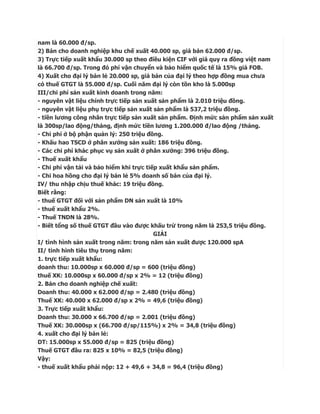 nam là 60.000 đ/sp.
2) Bán cho doanh nghiệp khu chế xuất 40.000 sp, giá bán 62.000 đ/sp.
3) Trực tiếp xuất khẩu 30.000 sp theo điều kiện CIF với giá quy ra đồng việt nam
là 66.700 đ/sp. Trong đó phí vận chuyển và bảo hiểm quốc tế là 15% giá FOB.
4) Xuất cho đại lý bán lẻ 20.000 sp, giá bán của đại lý theo hợp đồng mua chưa
có thuế GTGT là 55.000 đ/sp. Cuối năm đại lý còn tồn kho là 5.000sp
III/chi phí sản xuất kinh doanh trong năm:
- nguyên vật liệu chính trực tiếp sản xuất sản phẩm là 2.010 triệu đồng.
- nguyên vật liệu phụ trực tiếp sản xuất sản phẩm là 537,2 triệu đồng.
- tiền lương công nhân trực tiếp sản xuất sản phẩm. Định mức sản phẩm sản xuất
là 300sp/lao động/tháng, định mức tiền lương 1.200.000 đ/lao động /tháng.
- Chi phí ở bộ phận quản lý: 250 triệu đồng.
- Khấu hao TSCD ở phân xưởng sản xuất: 186 triệu đồng.
- Các chi phí khác phục vụ sản xuất ở phân xưởng: 396 triệu đồng.
- Thuế xuất khẩu
- Chi phí vận tải và bảo hiểm khi trực tiếp xuất khẩu sản phẩm.
- Chi hoa hồng cho đại lý bán lẻ 5% doanh số bán của đại lý.
IV/ thu nhập chịu thuế khác: 19 triệu đồng.
Biết rằng:
- thuế GTGT đối với sản phẩm DN sản xuất là 10%
- thuế xuất khẩu 2%.
- Thuế TNDN là 28%.
- Biết tổng số thuế GTGT đầu vào được khấu trừ trong năm là 253,5 triệu đồng.
                                          GIẢI
I/ tình hình sản xuất trong năm: trong năm sản xuất được 120.000 spA
II/ tình hình tiêu thụ trong năm:
1. trực tiếp xuất khẩu:
doanh thu: 10.000sp x 60.000 đ/sp = 600 (triệu đồng)
thuế XK: 10.000sp x 60.000 đ/sp x 2% = 12 (triệu đồng)
2. Bán cho doanh nghiệp chế xuất:
Doanh thu: 40.000 x 62.000 đ/sp = 2.480 (triệu đồng)
Thuế XK: 40.000 x 62.000 đ/sp x 2% = 49,6 (triệu đồng)
3. Trực tiếp xuất khẩu:
Doanh thu: 30.000 x 66.700 đ/sp = 2.001 (triệu đồng)
Thuế XK: 30.000sp x (66.700 đ/sp/115%) x 2% = 34,8 (triệu đồng)
4. xuất cho đại lý bán lẻ:
DT: 15.000sp x 55.000 đ/sp = 825 (triệu đồng)
Thuế GTGT đầu ra: 825 x 10% = 82,5 (triệu đồng)
Vậy:
- thuế xuất khẩu phải nộp: 12 + 49,6 + 34,8 = 96,4 (triệu đồng)
 