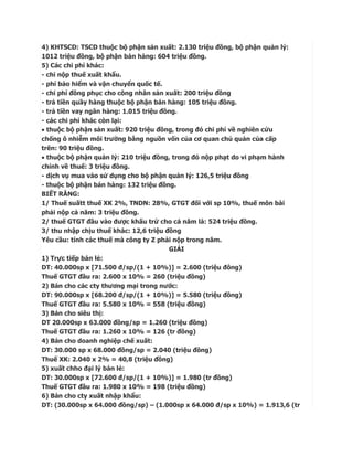 4) KHTSCD: TSCD thuộc bộ phận sản xuất: 2.130 triệu đồng, bộ phận quản lý:
1012 triệu đồng, bộ phận bán hàng: 604 triệu đồng.
5) Các chi phí khác:
- chi nộp thuế xuất khẩu.
- phí bảo hiểm và vận chuyển quốc tế.
- chi phí đồng phục cho công nhân sản xuất: 200 triệu đồng
- trả tiền quầy hàng thuộc bộ phận bán hàng: 105 triệu đồng.
- trả tiền vay ngân hàng: 1.015 triệu đồng.
- các chi phí khác còn lại:
 thuộc bộ phận sản xuất: 920 triệu đồng, trong đó chi phí về nghiên cứu
chống ô nhiễm môi trường bằng nguồn vốn của cơ quan chủ quản của cấp
trên: 90 triệu đồng.
 thuộc bộ phận quản lý: 210 triệu đồng, trong đó nộp phạt do vi phạm hành
chính về thuế: 3 triệu đồng.
- dịch vụ mua vào sử dụng cho bộ phận quản lý: 126,5 triệu đồng
- thuộc bộ phận bán hàng: 132 triệu đồng.
BIẾT RẰNG:
1/ Thuế suấtt thuế XK 2%, TNDN: 28%, GTGT đối với sp 10%, thuế môn bài
phải nộp cả năm: 3 triệu đồng.
2/ thuế GTGT đầu vào được khấu trừ cho cả năm là: 524 triệu đồng.
3/ thu nhập chịu thuế khác: 12,6 triệu đồng
Yêu cầu: tính các thuế mà công ty Z phải nộp trong năm.
                                        GIẢI
1) Trực tiếp bán lẻ:
DT: 40.000sp x [71.500 đ/sp/(1 + 10%)] = 2.600 (triệu đông)
Thuế GTGT đầu ra: 2.600 x 10% = 260 (triệu đồng)
2) Bán cho các cty thương mại trong nước:
DT: 90.000sp x [68.200 đ/sp/(1 + 10%)] = 5.580 (triệu đồng)
Thuế GTGT đầu ra: 5.580 x 10% = 558 (triệu đồng)
3) Bán cho siêu thị:
DT 20.000sp x 63.000 đồng/sp = 1.260 (triệu đồng)
Thuế GTGT đầu ra: 1.260 x 10% = 126 (tr đồng)
4) Bán cho doanh nghiệp chế xuất:
DT: 30.000 sp x 68.000 đồng/sp = 2.040 (triệu đồng)
Thuế XK: 2.040 x 2% = 40,8 (triệu đồng)
5) xuất chho đại lý bán lẻ:
DT: 30.000sp x [72.600 đ/sp/(1 + 10%)] = 1.980 (tr đồng)
Thuế GTGT đầu ra: 1.980 x 10% = 198 (triệu đồng)
6) Bán cho cty xuất nhập khẩu:
DT: (30.000sp x 64.000 đồng/sp) – (1.000sp x 64.000 đ/sp x 10%) = 1.913,6 (tr
 