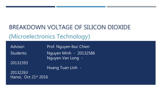 BREAKDOWN VOLTAGE OF SILICON DIOXIDE
(Microelectronics Technology)
Advisor: Prof. Nguyen Đuc Chien
Students: Nguyen Minh - 20132586
Nguyen Van Long -
20132393
Hoang Tuan Linh -
20132263
Hanoi, Oct 21st 2016
 