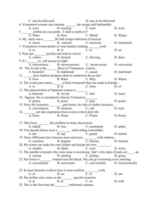 C. may be delivered D. may to be delivered
4. Vietnamese women can continue _______ the unique and fashionable.
A. wore B. wearing C. wear D. worn
5. _______clothes do you prefer , T-shirt or pullover?
A. What B. How C. Which D. Where
6. My uncle was a _______He had a large collection of musical.
A. music B. musical C. musician . D. instrument
7. Vietnamese women prefer to wear modern clothing _______work.
A. at B. in C. to D. on
8. Peter got _______ quickly and went to school .
A. a dress B. dressed C. dressing D. dress
9. It’s _______to call anyone at night .
A. convenience B. inconvenience C. inconvenient D. convenient
10. The Ao dai is the ______ Dress of Vietnamese women .
A. beautiful B. traditional C. casual D. traditional
11. ______have fashion designers done to modernize the ao dai?
A. How B. What C. Why D. Where
12. The word jeans comes ______a kind of material that was made in Europe .
A. in B. at C. from D. of
13. The national dress of Japanese women is _______
A. Kimono B. Ao dai C. Sari D. Jeans
14 . Nguyen Du is considered a famous Vietnamese _______
A. poetry B. poem C. poet D. poetic
15. Since the economic ________ gets better, the sale of clothes increases.
A. convenience B. situation C. risk D. style
16. _______ can take inspiration from events in their daily life.
A. Poets B. Poem C. Poetry D. Poetic
17. They have _______ this problem in many discussions.
A. talked B. rose C. mentioned D. spoke
18. You should always wear a ________ when riding a motorbike.
A. hat B. cap C. guard D. helmet
19. Since 1960 jeans have become more and more ________ with students.
A. common B. popular C. famous D. familiar
20. My sisters can make her own clothes and design her own ________ .
A. models B. labels C. sizes D. styles
21. The number of people who wear jeans is increasing ; that’s why sales of jeans are ____ up.
A. raising B. running C. pulling D. going
22. Her house is _______ situated near the beach. She can go swimming every morning.
A. convenience B. convenient C. conveniently D. inconveniently
23. In most factories workers have to wear uniform ________ work.
A. at B. on C. in D. out
24. My mother only wears ao dai _______ special occasions.
A. at B. in C. on D. with
25. This is the first time she ________ traditional costume.
 
