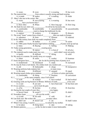 A. wears B. wore C. is wearing D. has worn
26. The material that _________ from cotton is usually strong and hard-wearing.
A. is made B. makes C. is making D. made
27. Mary’s the one in the corner. She _________ jeans.
A. wears B. was wearing C. is wearing D. has worn
28. _________ have you known him ?
A. How often B. When C. How long ago D. How long
29. He finds his new shirt very ___________ . It will be his favourite one.
A. comfortable B. comfortably C. uncomfortable D. uncomfortably
30. Now fashion ___________want to change the traditional Ao dai.
A. makers B. workers C. designers D. dressers
31. The word “Jeans” comes from a kind of ___________that was made in Europe.
A. substance B. form C. element D. material
32. In the 18th century Jean cloth was made completely from ___________.
A. rubber B. leather C. cotton D. nylon
33. In the 1980s jeans finally became high fashion clothing_______of jeans went up and up.
A. Sales B. Buying C. Selling D. Making
34. Today young generation___________wearing jeans.
A. likes B. enjoys C. is font of D. all a,b,c
35. The material used to make jeans was very___________and it didn’t wear out easily.
A. hardly B. difficult C. strong D. solid
36. My uncle is a seaman. He usually away on voyages.
A. fisher B. sailor C. worker D. boatman
37. Some designers have___________the Ao dai by printing lines of poetry on it.
A. modernized B. introduced C. made D. increased
38. He may be from a rich family. His clothes look very modern and ___________ .
A. old B. fashionable C. cheap D. inexpensive
39. Wearing uniforms help students feel ___________in many ways.
A. the same B different C. unequal D. equal
40. Wearing casual clothes gives students ___________of choice of colors and styles.
A. comfortable B. liking C. freedom D. convenient
41. I ___________in the same company since I left school.
A. work B. worked C. have worked D. had worked
42. Greeting cards are big business in Britain. Millions of cards___________every year.
A. is sent B. are sent C. have been sent D. has been sent
43. It was careless___________not to lock the gate.
A. of he B. for him C. of him D. from him
44. During the last couple of years they___________very happy.
A. haven’t been B. weren’t C. aren’t D. didn’t
45. Nowadays Jeans ___________all over the world.
A. is sold B. are sold C. sold D. sell
46. Lan feels sick. She wishes she ___________so many cakes.
A. didn’t eat B. doesn’t eat C. ate D. hadn’t eaten
47. When I was young. I used to ___________ to school by my mother.
A. be taken B. being taken C. take D. taking
48. Modern patterns___________to the Ao dai to make it more fashionable.
 