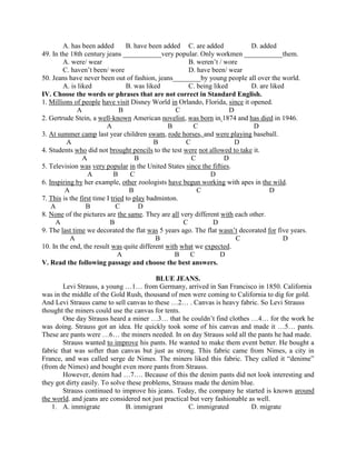 A. has been added B. have been added C. are added D. added
49. In the 18th century jeans ___________very popular. Only workmen ___________them.
A. were/ wear B. weren’t / wore
C. haven’t been/ wore D. have been/ wear
50. Jeans have never been out of fashion, jeans________by young people all over the world.
A. is liked B. was liked C. being liked D. are liked
IV. Choose the words or phrases that are not correct in Standard English.
1. Millions of people have visit Disney World in Orlando, Florida, since it opened.
A B C D
2. Gertrude Stein, a well-known American novelist, was born in 1874 and has died in 1946.
A B C D
3. At summer camp last year children swam, rode horses, and were playing baseball.
A B C D
4. Students who did not brought pencils to the test were not allowed to take it.
A B C D
5. Television was very popular in the United States since the fifties.
A B C D
6. Inspiring by her example, other zoologists have begun working with apes in the wild.
A B C D
7. This is the first time I tried to play badminton.
A B C D
8. None of the pictures are the same. They are all very different with each other.
A B C D
9. The last time we decorated the flat was 5 years ago. The flat wasn’t decorated for five years.
A B C D
10. In the end, the result was quite different with what we expected.
A B C D
V. Read the following passage and choose the best answers.
BLUE JEANS.
Levi Strauss, a young …1… from Germany, arrived in San Francisco in 1850. California
was in the middle of the Gold Rush, thousand of men were coming to California to dig for gold.
And Levi Strauss came to sell canvas to these …2… . Canvas is heavy fabric. So Levi Strauss
thought the miners could use the canvas for tents.
One day Strauss heard a miner …3… that he couldn’t find clothes …4… for the work he
was doing. Strauss got an idea. He quickly took some of his canvas and made it …5… pants.
These are pants were …6… the miners needed. In on day Strauss sold all the pants he had made.
Strauss wanted to improve his pants. He wanted to make them event better. He bought a
fabric that was softer than canvas but just as strong. This fabric came from Nimes, a city in
France, and was called serge de Nimes. The miners liked this fabric. They called it “denime”
(from de Nimes) and bought even more pants from Strauss.
However, denim had …7…. Because of this the denim pants did not look interesting and
they got dirty easily. To solve these problems, Strauss made the denim blue.
Strauss continued to improve his jeans. Today, the company he started is known around
the world. and jeans are considered not just practical but very fashionable as well.
1. A. immigrate B. immigrant C. immigrated D. migrate
 